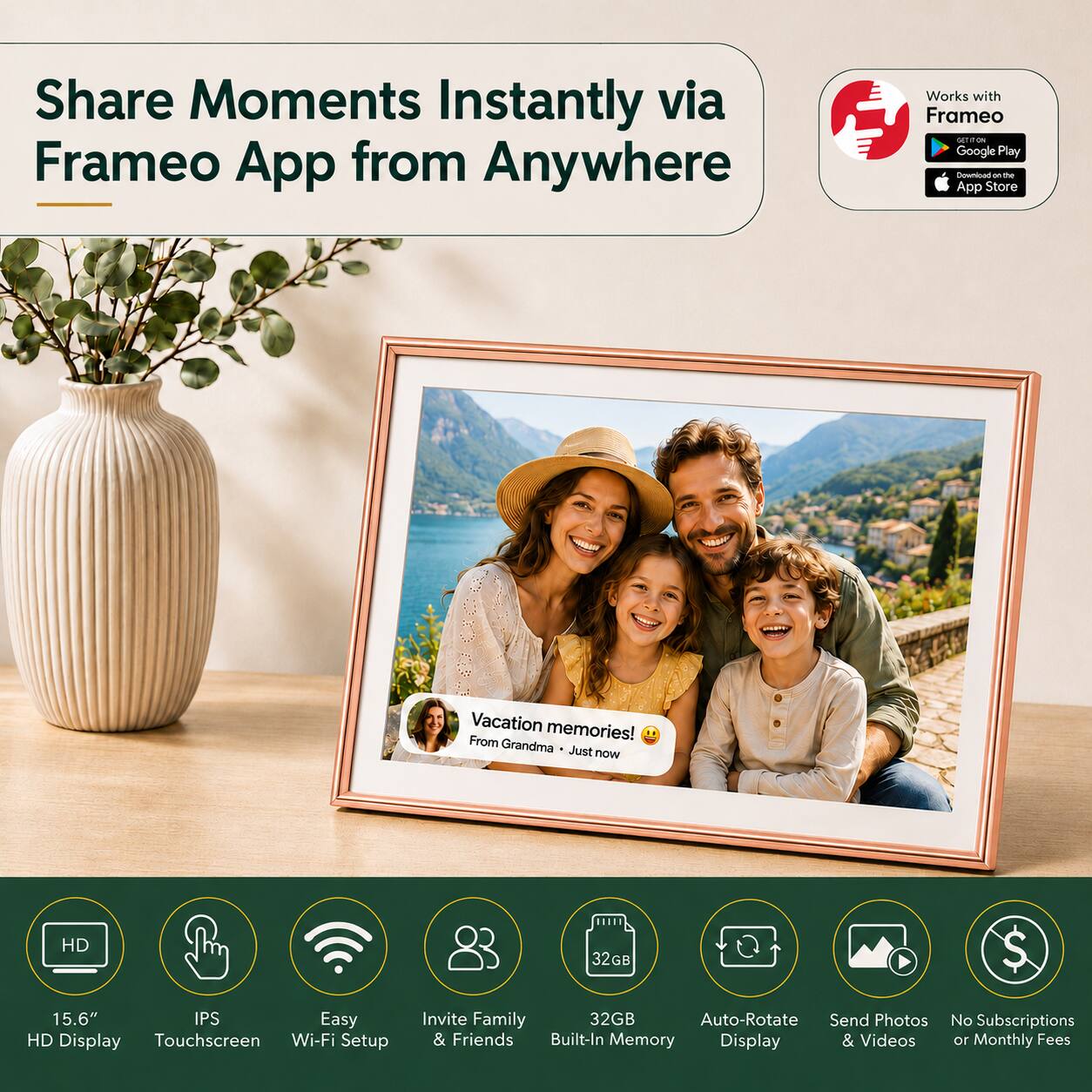 Share Moments Instantly via Frameo App from Anywhere  
Works with Frameo  
Google Play  
App Store  

Vacation memories!  
From Grandma  
Just now  

HD 32GB  
15.6" IPS Easy HD Display Touchscreen Wi-Fi Setup  
Invite Family & Friends  
32GB Built-In Memory  
Auto-Rotate Display  
Send Photos & Videos  
No Subscriptions or Monthly Fees