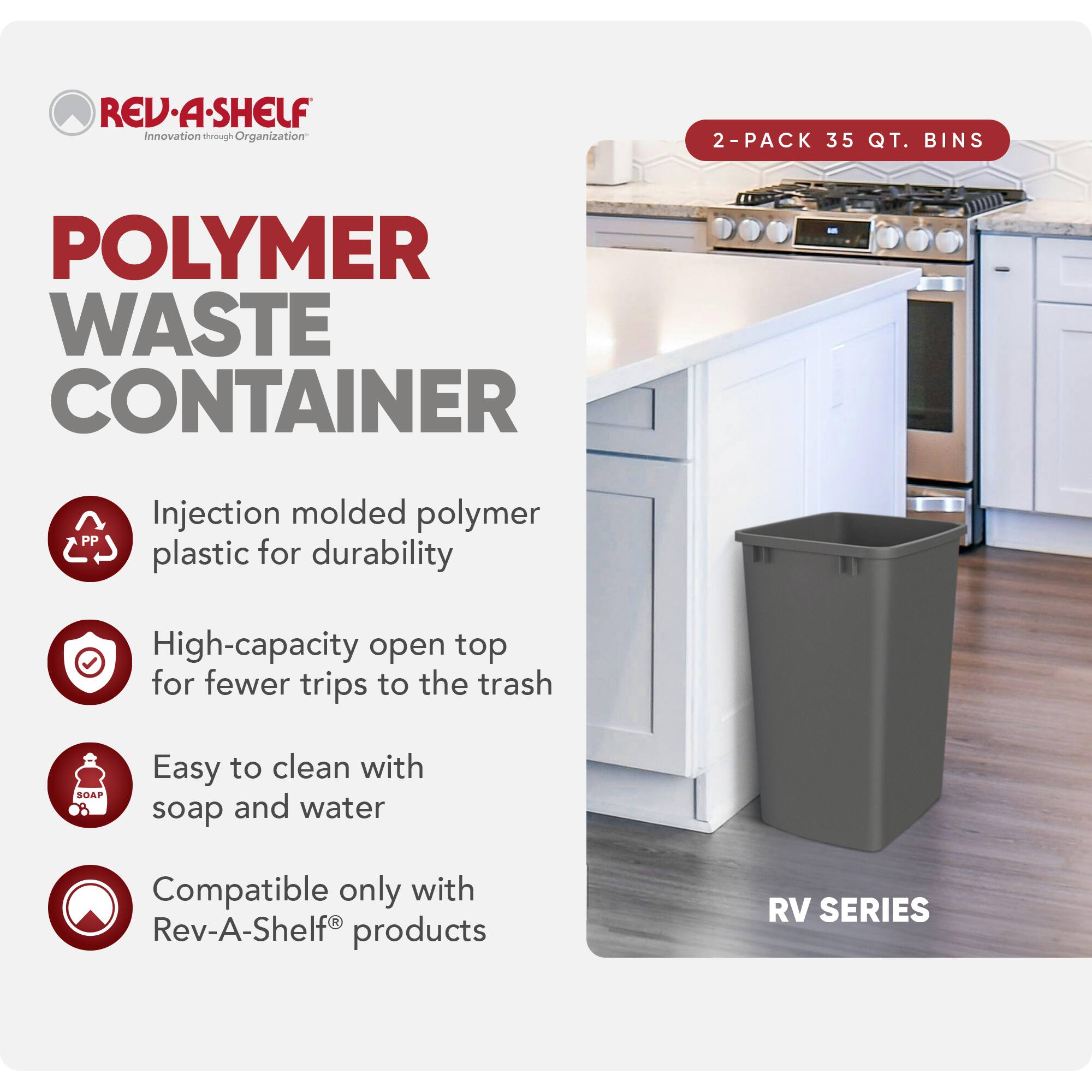 RED REV-A-SHELF  
Innovation through Organization  

POLYMER WASTE CONTAINER  

2-PACK 35 QT. BINS  

Injection molded polymer plastic for durability  
High-capacity open top for fewer trips to the trash  
Easy to clean with soap and water  
Compatible only with Rev-A-Shelf products  

RV SERIES