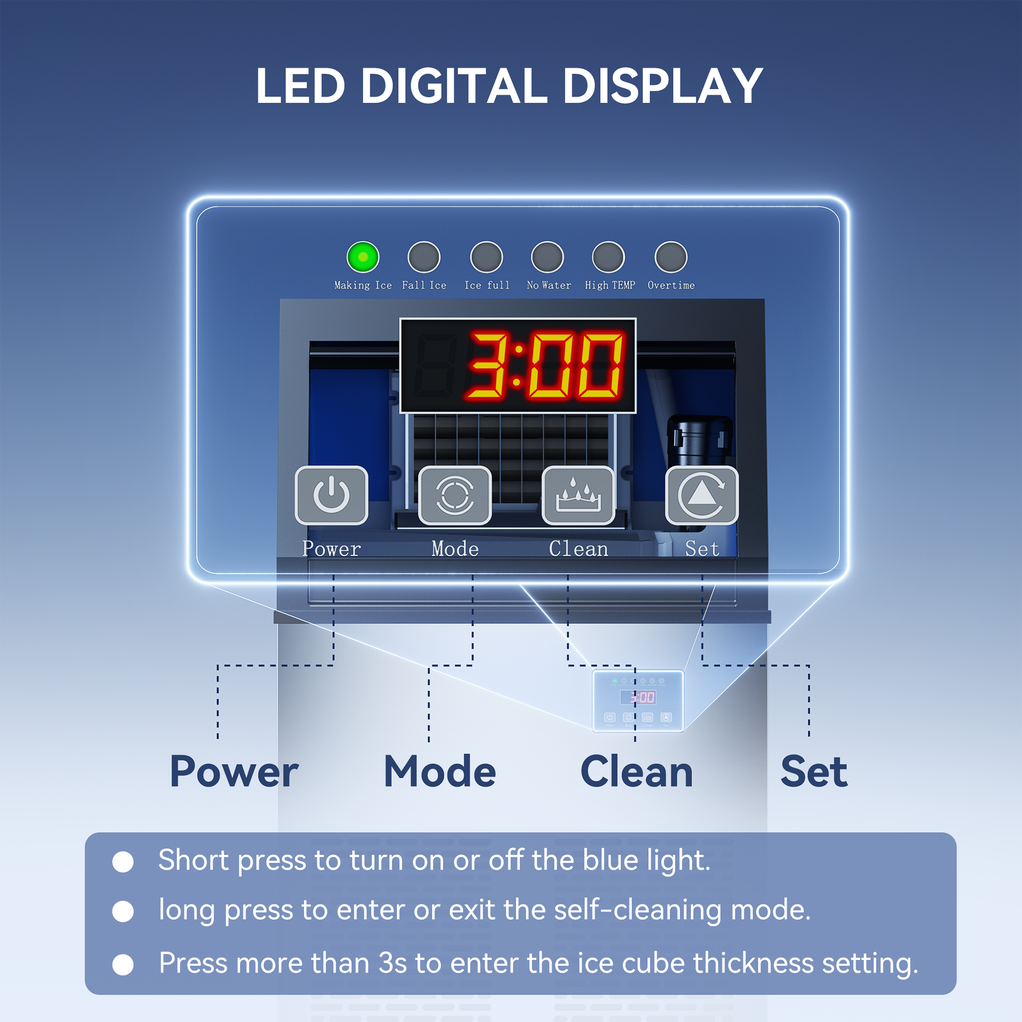 LED DIGITAL DISPLAY

- Making Ice
- Fall Ice
- Ice Full
- No Water
- High TEMP
- Overtime

3:00

Power Mode Clean Set

- Power
- Mode
- Clean
- Set

- Short press to turn on or off the blue light.
- Long press to enter or exit the self-cleaning mode.
- Press more than 3s to enter the ice cube thickness setting.