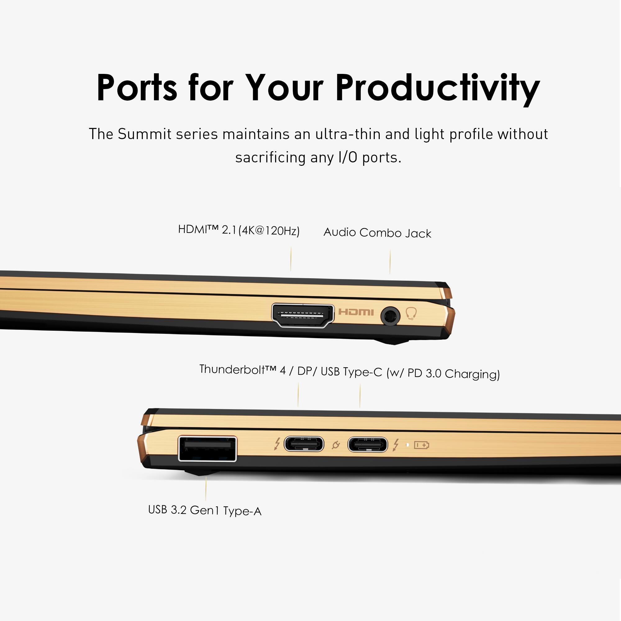 Ports for Your Productivity: The Summit series maintains an ultra-thin and light profile without sacrificing any 1/0 ports. HDMI TM 2.1 (4K@120Hz) Audio Combo Jack ThunderboltM 4 / DP/ USB Type-C (w/ PD 3.0 Charging) USB 3.2 Gen1 Type-A