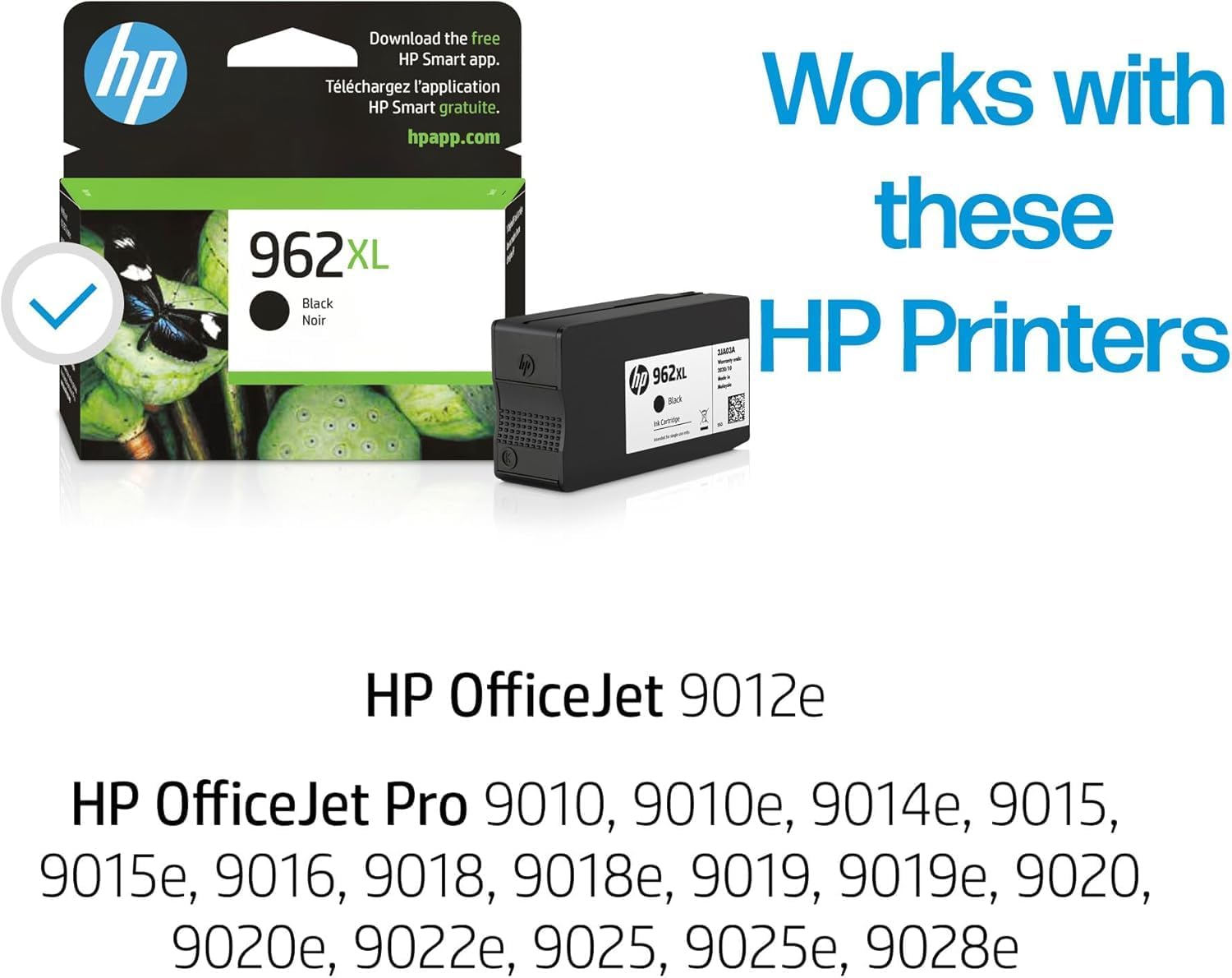 Download the free HP Smart app.  
Téléchargez l'application HP Smart gratuite.  
hpapp.com  

962XL XL Black Noir  

Works with these HP Printers  

HP OfficeJet 9012e  

HP OfficeJet Pro 9010, 9010e, 9014e, 9015, 9015e, 9016, 9018, 9018e, 9019, 9019e, 9020, 9020e, 9022e, 9025, 9025e, 9028e