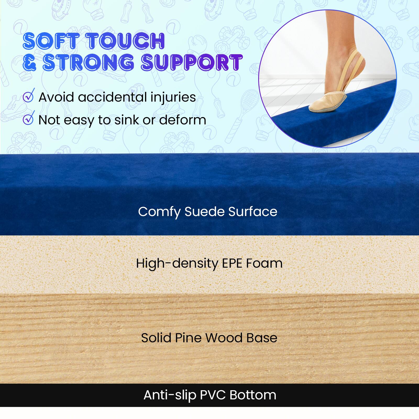 SOFT TOUCH & STRONG SUPPORT  
- Avoid accidental injuries  
- Not easy to sink or deform  

Comfy Suede Surface  
High-density EPE Foam  
Solid Pine Wood Base  
Anti-slip PVC Bottom