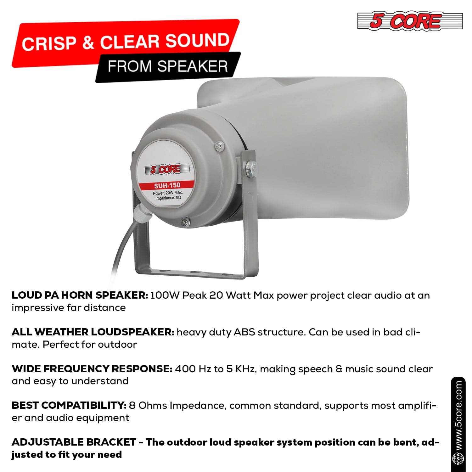 CRISP & CLEAR SOUND FROM SPEAKER

5 CORE SUH-150  
Power: 20W Max  
Impedance: 8Ω

LOUD PA HORN SPEAKER: 100W Peak 20 Watt Max power project clear audio at an impressive far distance

ALL WEATHER LOUDSPEAKER: heavy duty ABS structure. Can be used in bad climate. Perfect for outdoor

WIDE FREQUENCY RESPONSE: 400 Hz to 5 KHz, making speech & music sound clear and easy to understand

BEST COMPATIBILITY: 8 Ohms Impedance, common standard, supports most amplifier and audio equipment

ADJUSTABLE BRACKET - The outdoor loud speaker system position can be bent, adjusted to fit your need

www.5core.com