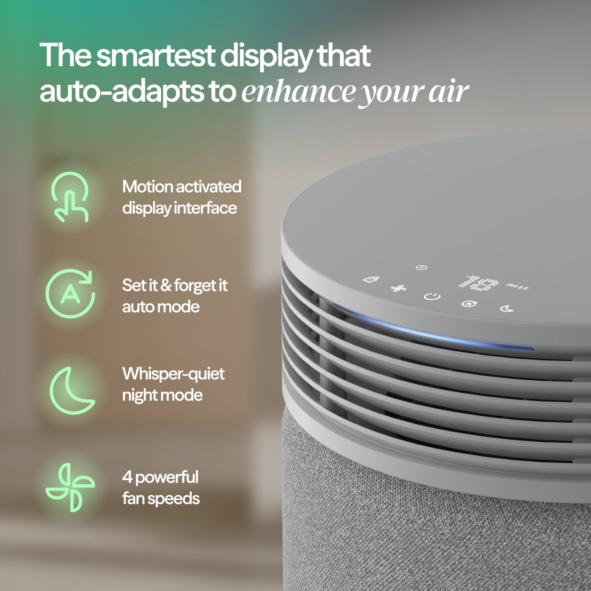 The smartest display that auto-adapts to enhance your air

- Motion activated display interface
- Set it & forget it auto mode
- Whisper-quiet night mode
- 4 powerful fan speeds