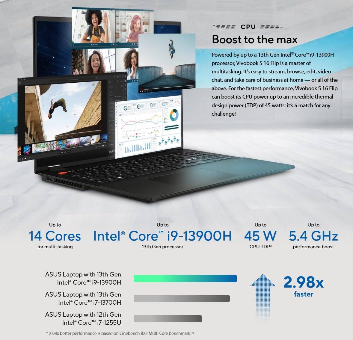 **Boost to the max**

Powered by up to a 13th Gen Intel® Core™ i9-13900H processor, Vivobook S 16 Flip is a master of multitasking. It's easy to stream, browse, edit, video chat, and take care of business at home — or all of the above. For the fastest performance, Vivobook S 16 Flip can boost its CPU power up to an incredible thermal design power (TDP) of 45 watts: it's a match for any challenge!

- Up to 14 Cores for multitasking
- Up to 45 W CPU TDP
- Up to 5.4 GHz performance boost

**ASUS Laptop with 13th Gen Intel® Core™ i9-13900H**
- 2.98x faster than ASUS Laptop with 12th Gen Intel® Core™ i7-1255U
- 2.98x better performance based on Cinebench R23 Multi Core benchmark.