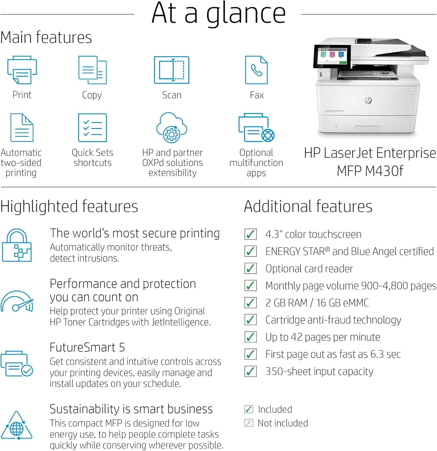 **At a glance**

**Main features**
- Print
- Copy
- Scan
- Fax
- Automatic two-sided printing
- Quick Sets shortcuts
- HP and partner OXPd solutions extensibility
- Optional multifunction apps

**Highlighted features**
- The world's most secure printing
  - Automatically monitor threats, detect intrusions.
- Performance and protection you can count on
  - Help protect your printer using Original HP Toner Cartridges with JetIntelligence.
- FutureSmart 5
  - Get consistent and intuitive controls across your printing devices, easily manage and install updates on your schedule.
- Sustainability is smart business
  - This compact MFP is designed for low energy use, to help people complete tasks quickly while conserving wherever possible.

**Additional features**
- 4.3" color touchscreen
- ENERGY STAR® and Blue Angel certified
- Optional card reader
- Monthly page volume 900-4,800 pages
- 2 GB RAM / 16 GB eMMC
- Cartridge anti-fraud technology
- Up to 42 pages per minute
- First page out as fast as 6.3 sec
- 350-sheet input capacity

**HP Laser