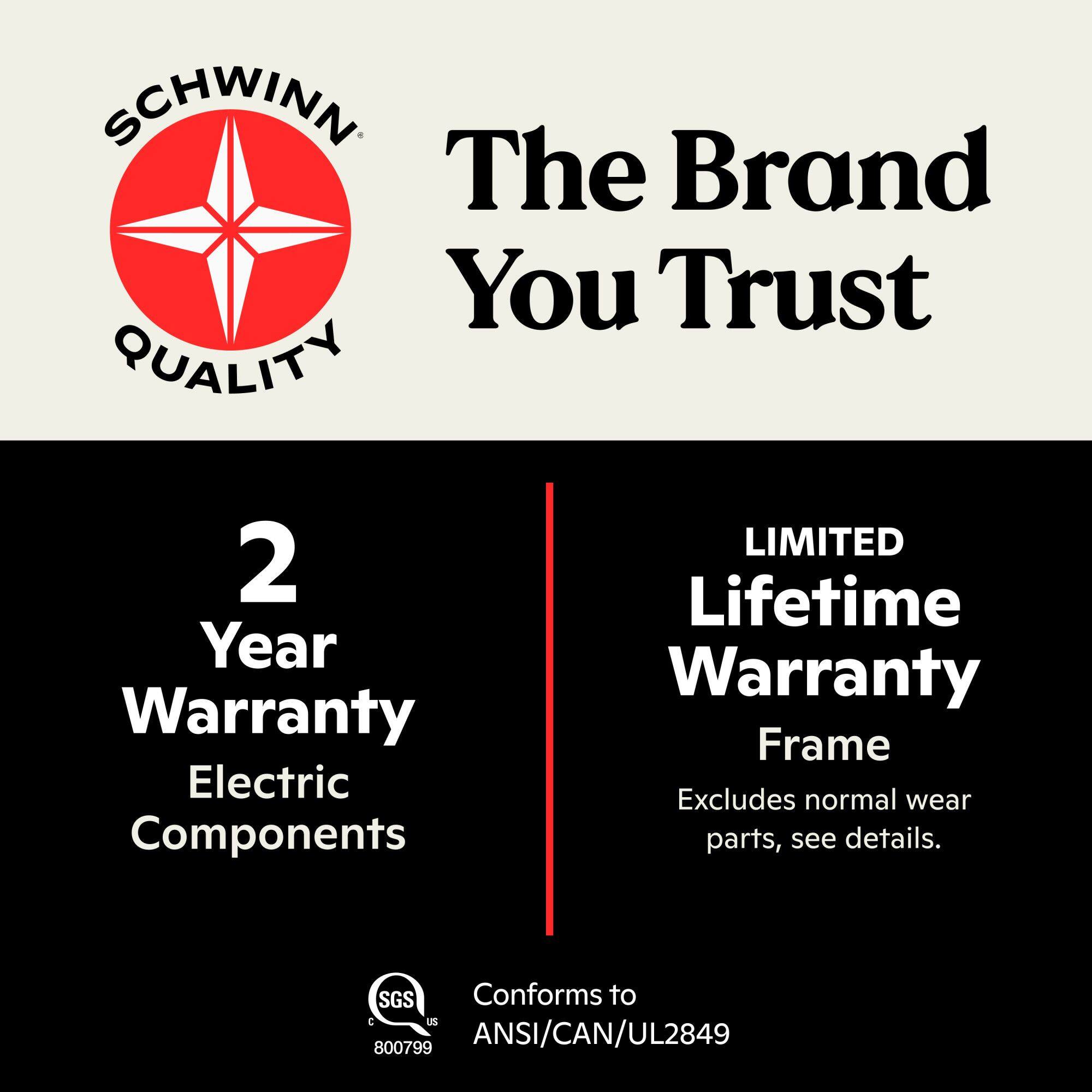SCHWINN The Brand You Trust QUALITY

2 Year Warranty Electric Components

LIMITED Lifetime Warranty Frame Excludes normal wear parts, see details.

SGS Conforms to C US 800799 ANSI/CAN/UL2849