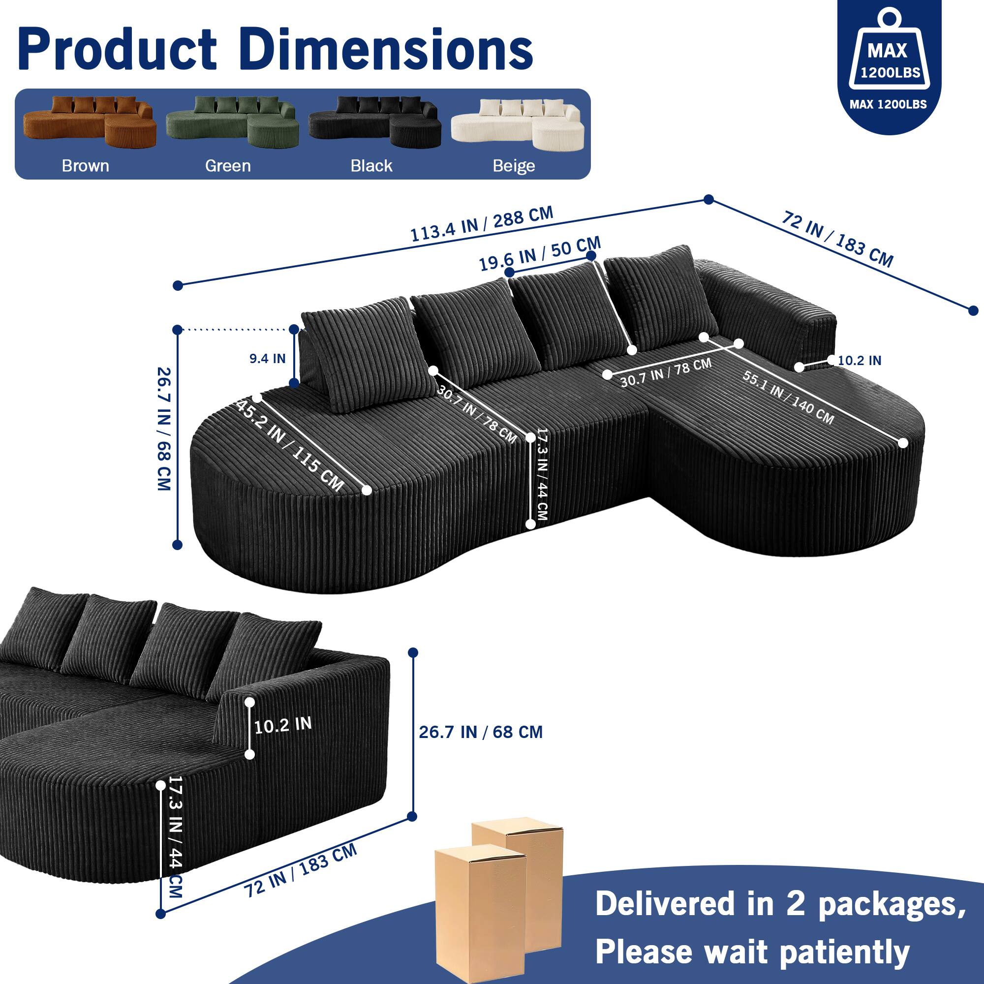 Product Dimensions  
MAX 1200LBS  
MAX 1200LBS  

Brown Green Black Beige  

288 CM / 113.4 IN  
50 CM / 19.6 IN  
72 IN / 183 CM  
26.7 IN / 68 CM  
9.4 IN / 24 CM  
45.2 IN / 115 CM  
30.7 IN / 78 CM  
55.1 IN / 140 CM  
10.2 IN / 26 CM  
17.3 IN / 44 CM  

Delivered in 2 packages, Please wait patiently