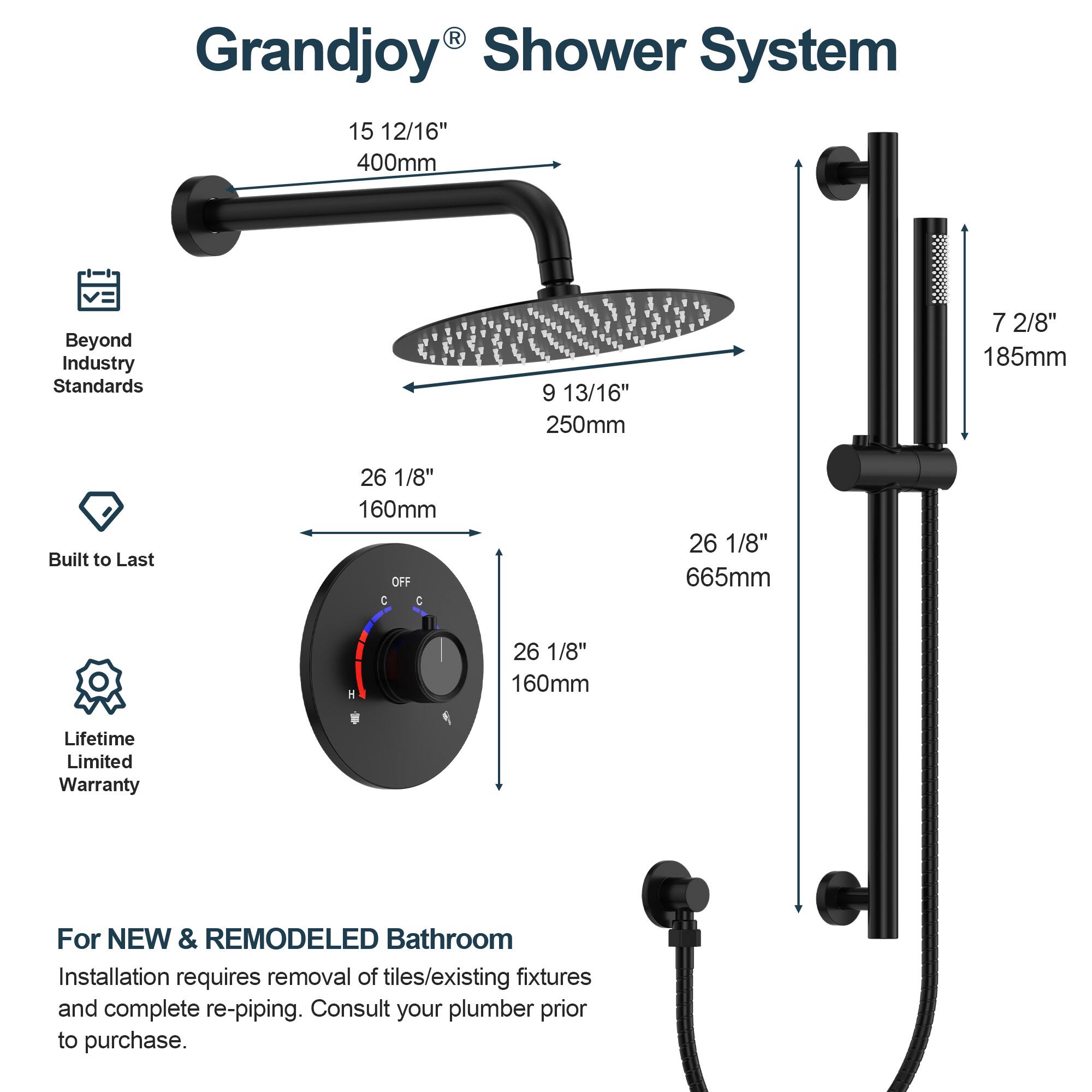 Grandjoy Shower System

- 15 12/16" 400mm
- 9 13/16" 250mm
- 7 2/8" 185mm
- 26 1/8" 160mm
- 26 1/8" 665mm
- 1/8" 160mm

Beyond Industry Standards
Built to Last
Lifetime Limited Warranty

For NEW & REMODELED Bathroom
Installation requires removal of tiles/existing fixtures and complete re-piping. Consult your plumber prior to purchase.