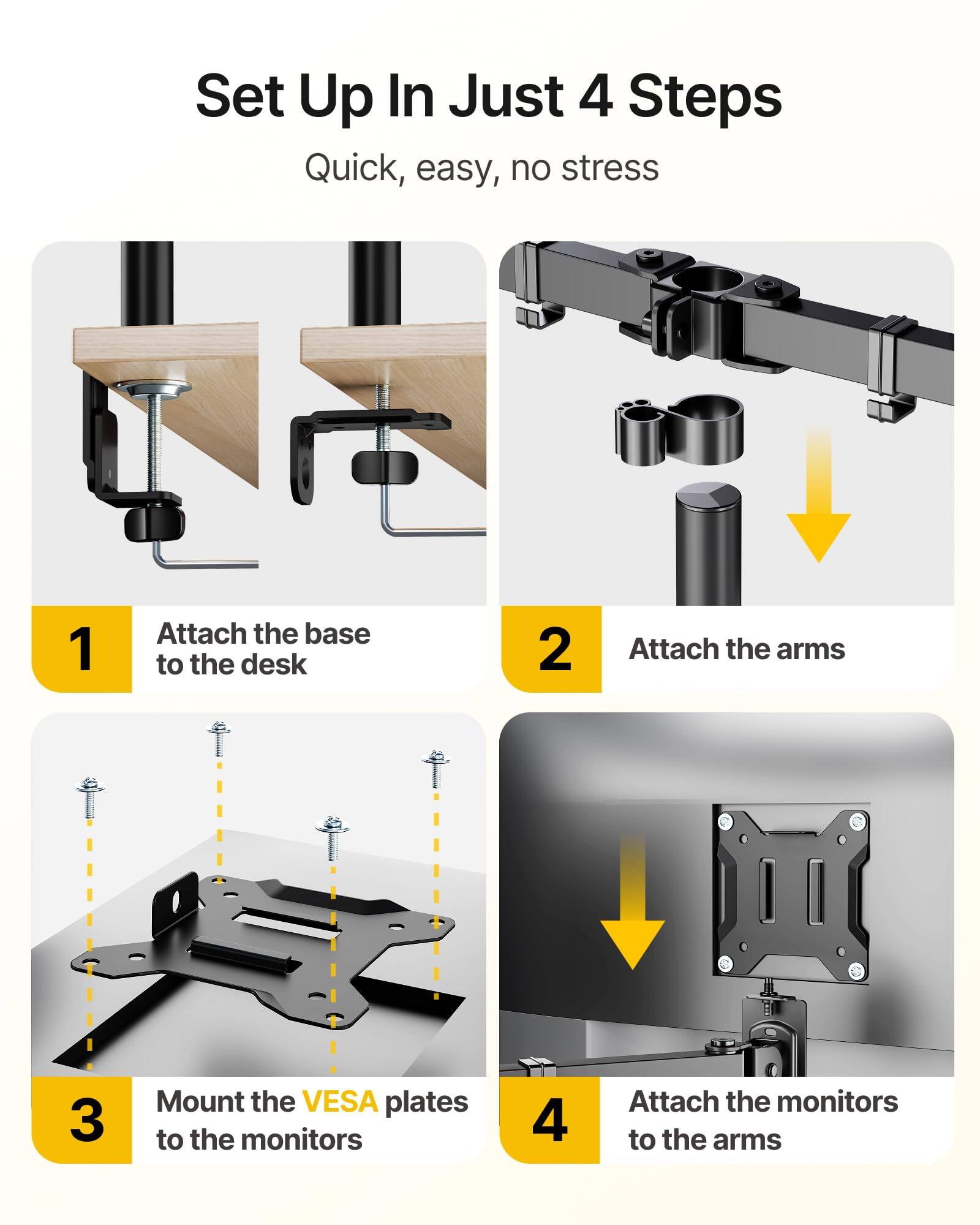 Set Up In Just 4 Steps  
Quick, easy, no stress  

1. Attach the base to the desk  
2. Attach the arms  
3. Mount the VESA plates to the monitors  
4. Attach the monitors to the arms