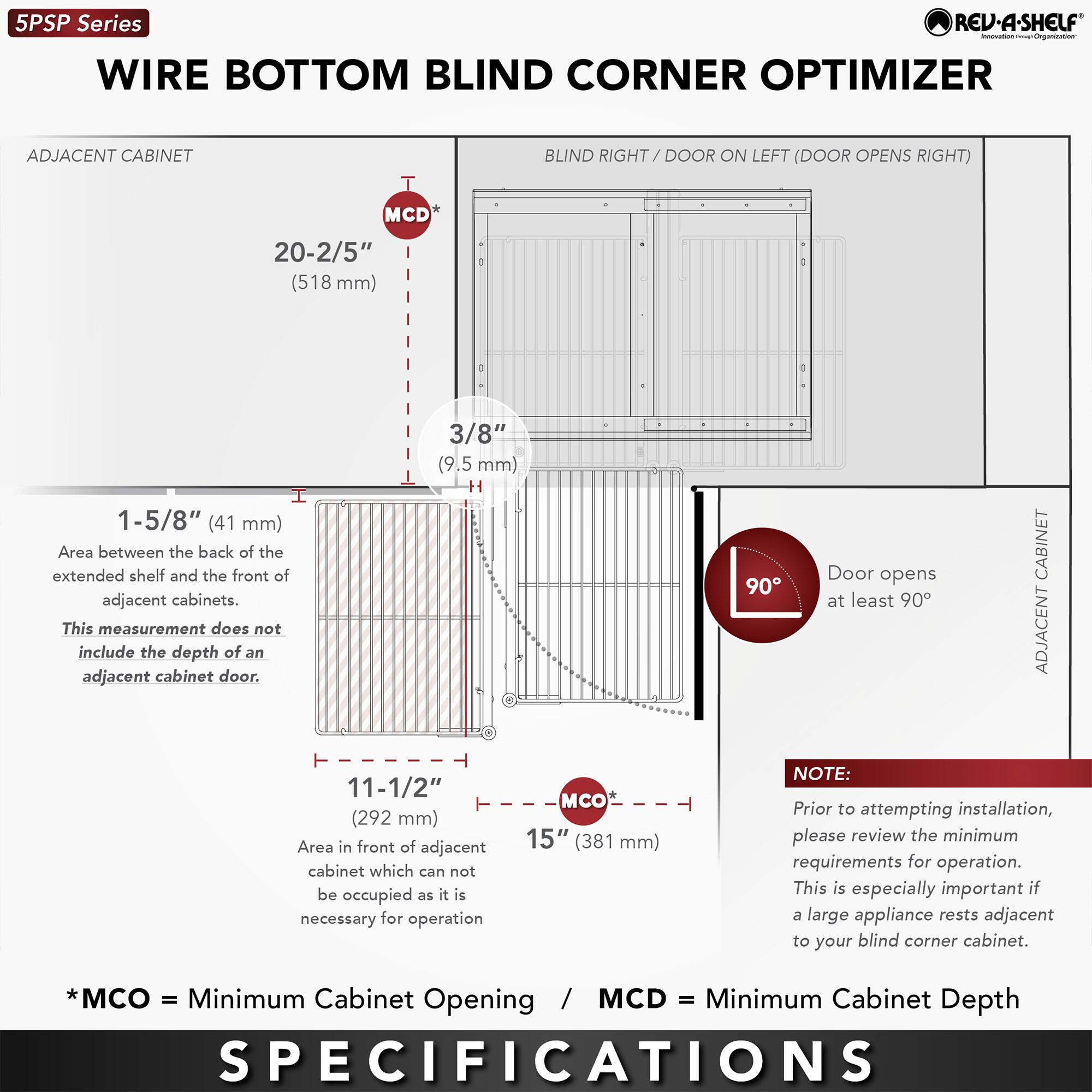 **5PSP Series**

**WIRE BOTTOM BLIND CORNER OPTIMIZER**

**BLIND RIGHT / DOOR ON LEFT (DOOR OPENS RIGHT)**

---

**ADJACENT CABINET**

- **MCD**  
  20-2/5" (518 mm)  
  Area between the back of the extended shelf and the front of adjacent cabinets. This measurement does not include the depth of an adjacent cabinet door.

- **3/8"** (9.5 mm)

- **1-5/8"** (41 mm)

- **11-1/2"** (292 mm)  
  Area in front of adjacent cabinet which cannot be occupied as it is necessary for operation.

- **MCO**  
  15" (381 mm)

---

**ADJACENT CABINET**

- Door opens at least 90°

---

**NOTE:**  
Prior to attempting installation, please review the minimum requirements for operation. This is especially important if a large appliance rests adjacent to your blind corner cabinet.

---

**SPECIFICATIONS**

- *MCO = Minimum Cabinet Opening*  
- *MCD = Minimum Cabinet Depth*