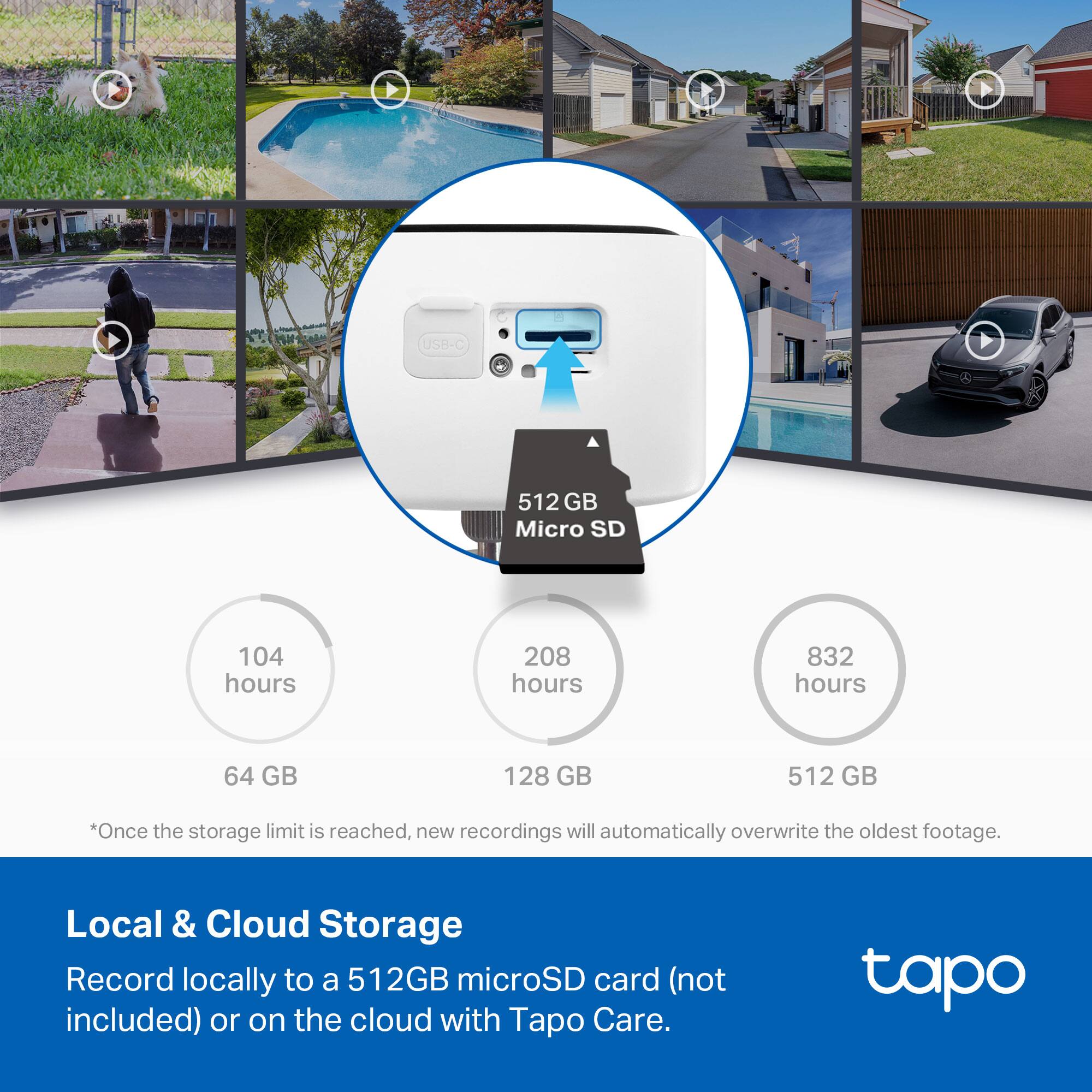 **Local & Cloud Storage**

Record locally to a 512GB microSD card (not included) or on the cloud with Tapo Care.

- 64 GB: 104 hours
- 128 GB: 208 hours
- 512 GB: 832 hours

*Once the storage limit is reached, new recordings will automatically overwrite the oldest footage.