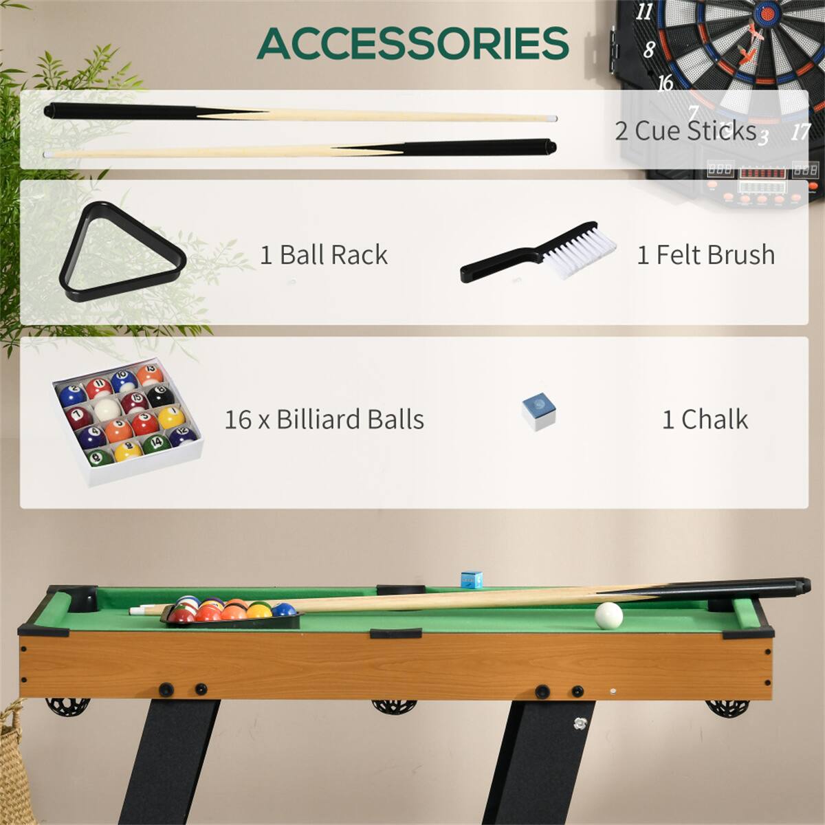 ACCESSORIES

- 2 Cue Sticks
- 1 Ball Rack
- 1 Felt Brush
- 16 x Billiard Balls
- 1 Chalk