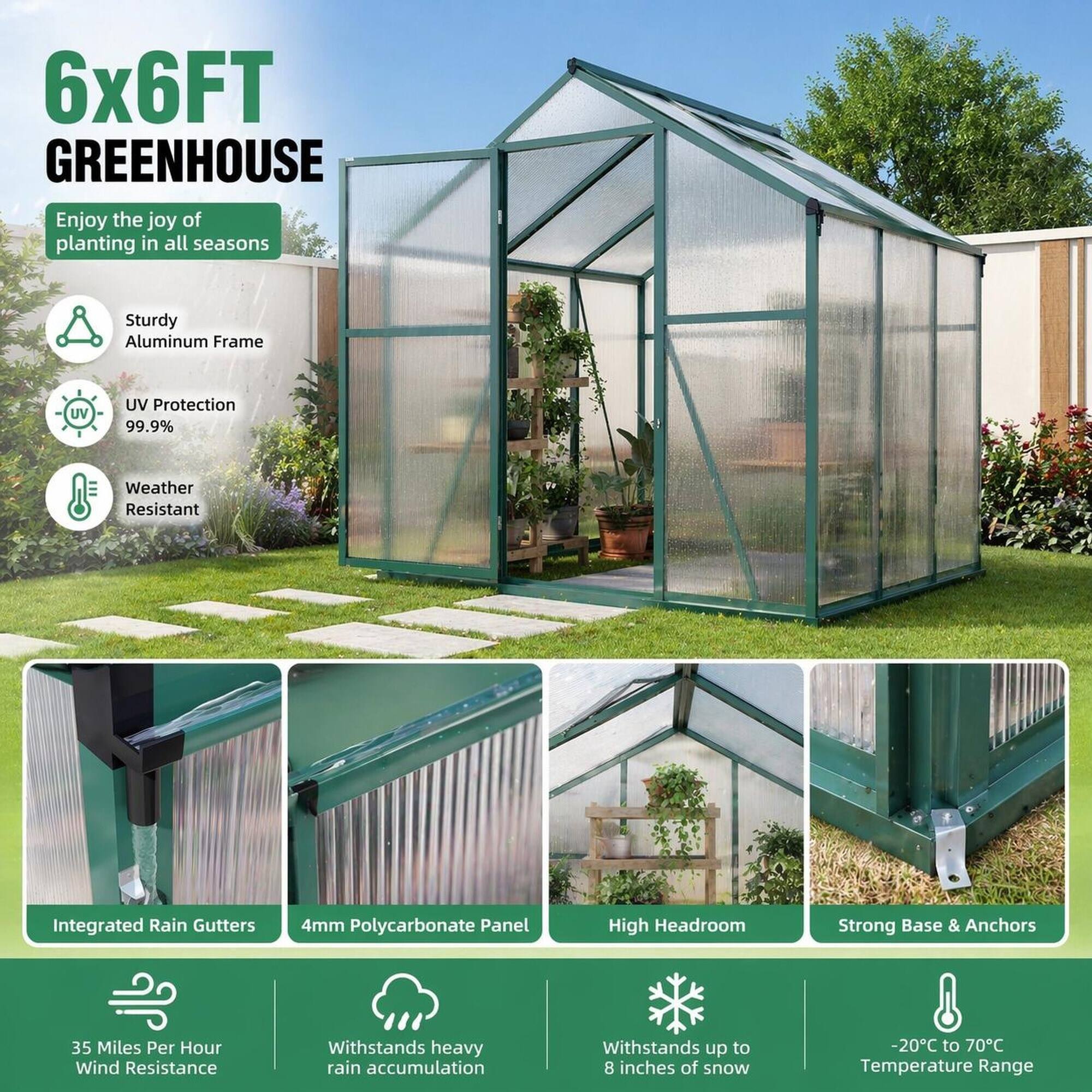 6x6FT GREENHOUSE  
Enjoy the joy of planting in all seasons

- Sturdy Aluminum Frame
- UV Protection 99.9%
- Weather Resistant
- Integrated Rain Gutters
- 4mm Polycarbonate Panel
- High Headroom
- Strong Base & Anchors
- 35 Miles Per Hour Wind Resistance
- Withstands heavy rain accumulation
- Withstands up to 8 inches of snow
- -20°C to 70°C Temperature Range