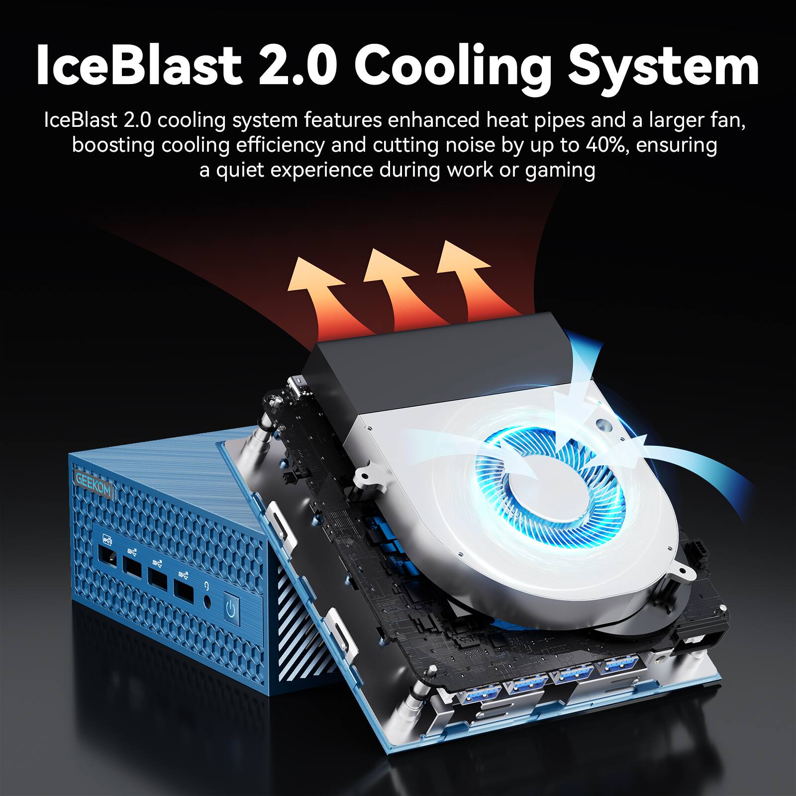 IceBlast 2.0 Cooling System
IceBlast 2.0 cooling system features enhanced heat pipes and a larger fan, boosting cooling efficiency and cutting noise by up to 40%, ensuring a quiet experience during work or gaming
GEEKOM el ad