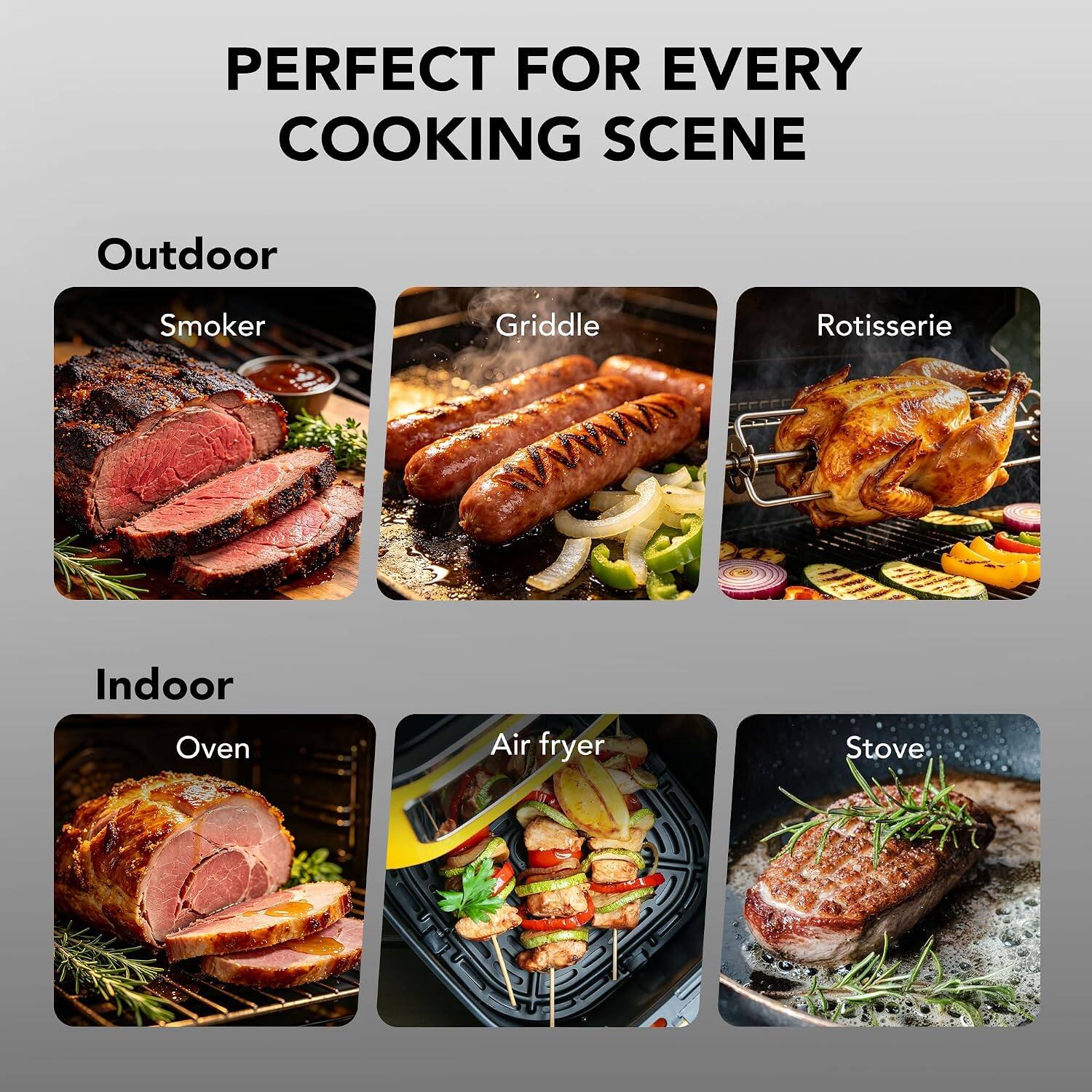 PERFECT FOR EVERY COOKING SCENE

Outdoor
- Smoker
- Griddle
- Rotisserie

Indoor
- Oven
- Air fryer
- Stove