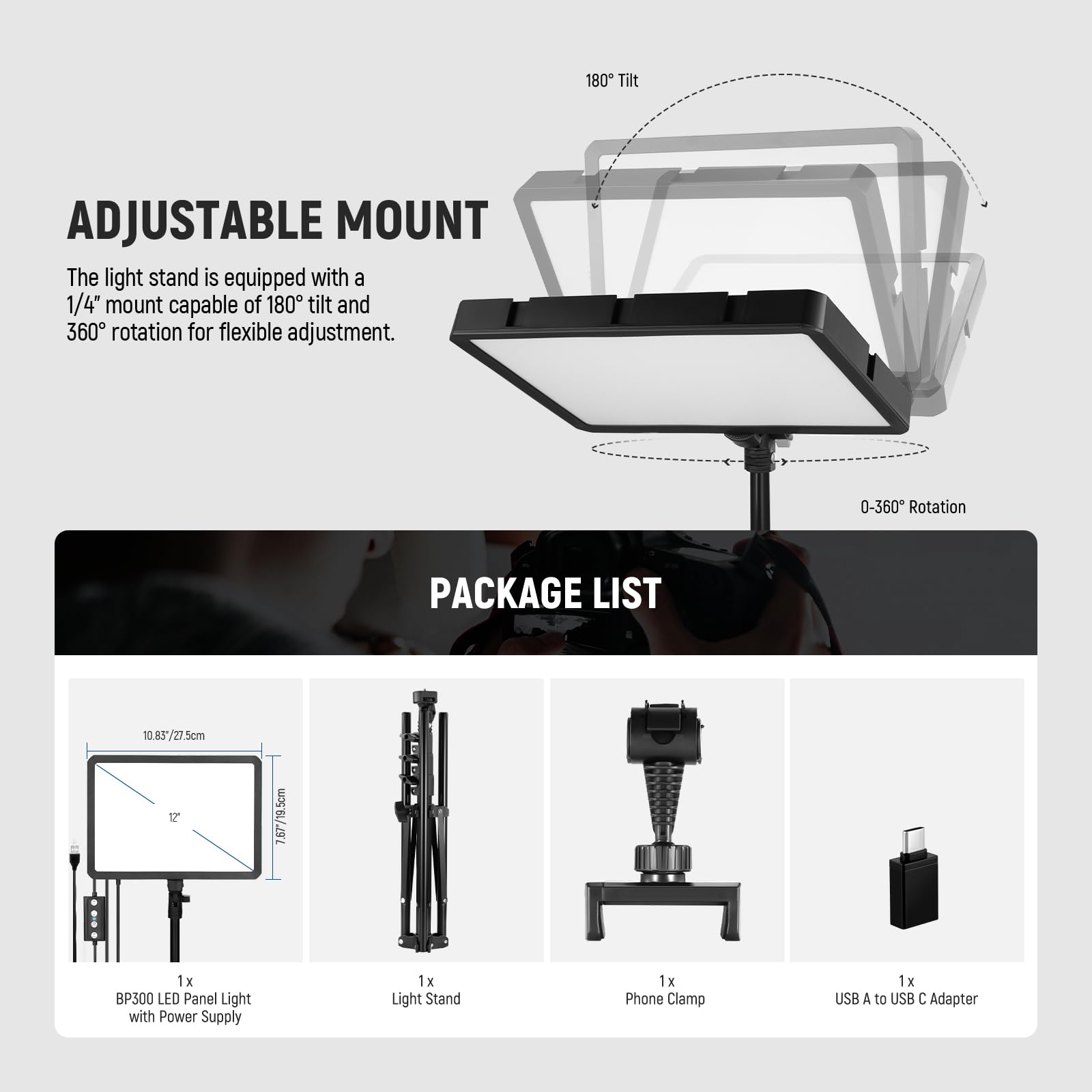 **ADJUSTABLE MOUNT**

The light stand is equipped with a 1/4" mount capable of 180° tilt and 360° rotation for flexible adjustment.

**PACKAGE LIST**

- 1 x BP500 LED Panel Light with Power Supply
- 1 x Light Stand
- 1 x Phone Clamp
- 1 x USB A to USB C Adapter

Dimensions:
- LED Panel: 10.83" / 27.5cm (width) x 7.67" / 19.5cm (height)
- Light Stand: 17" / 43.18cm (height)