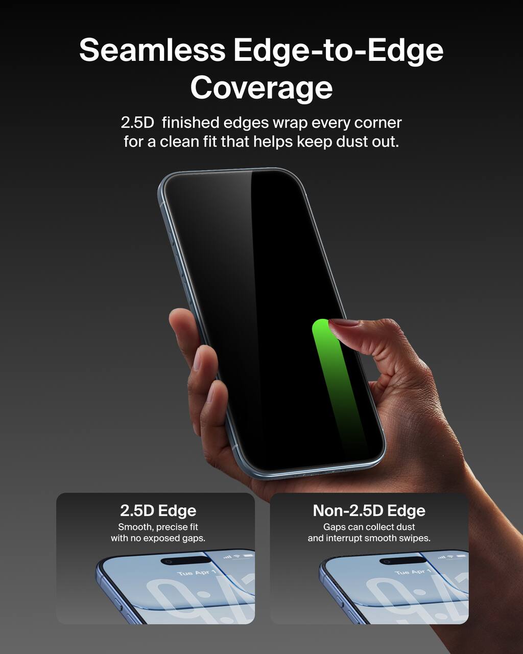 Seamless Edge-to-Edge Coverage  
2.5D finished edges wrap every corner for a clean fit that helps keep dust out.

2.5D Edge  
Smooth, precise fit with no exposed gaps.

Non-2.5D Edge  
Gaps can collect dust and interrupt smooth swipes.