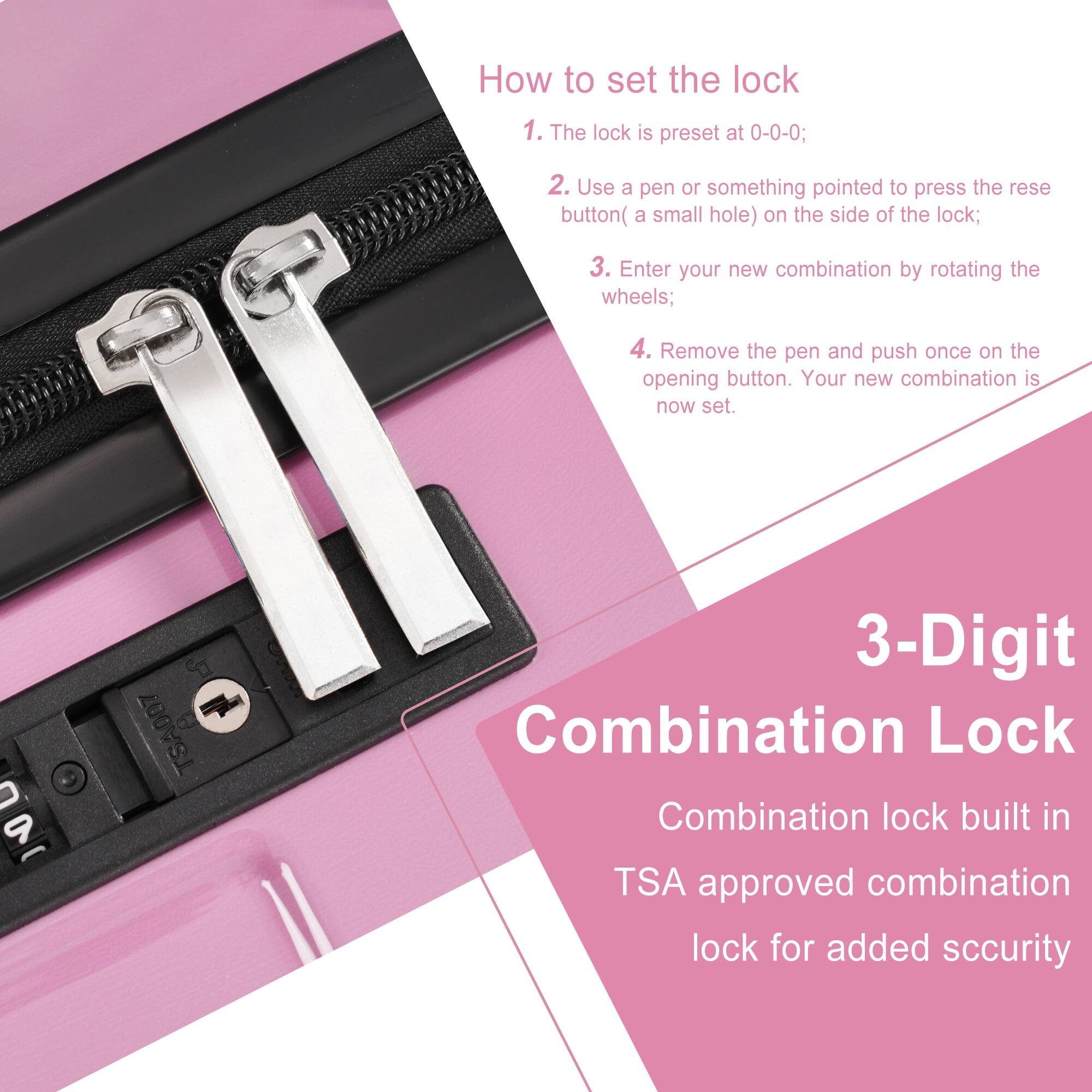 How to set the lock

1. The lock is preset at 0-0-0;
2. Use a pen or something pointed to press the reset button (a small hole) on the side of the lock;
3. Enter your new combination by rotating the wheels;
4. Remove the pen and push once on the opening button. Your new combination is now set.

3-Digit Combination Lock

Combination lock built in TSA approved combination lock for added security