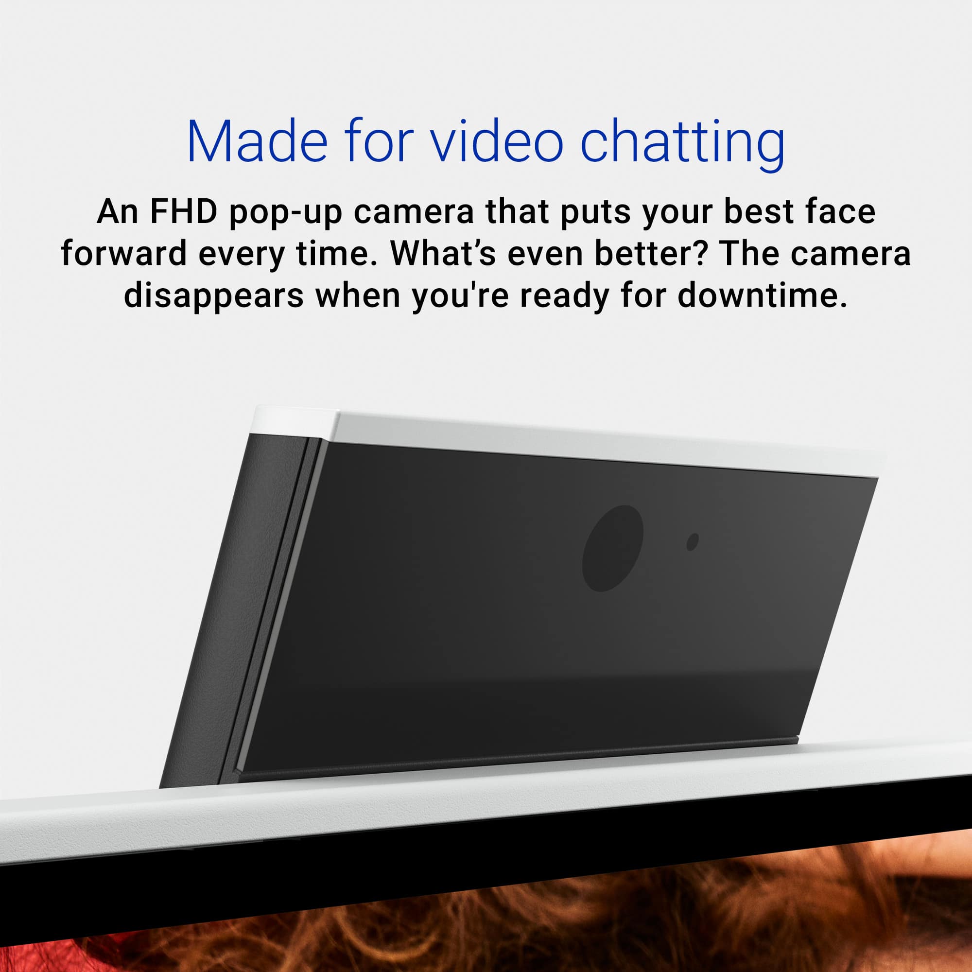 Made for video chatting, an FHD pop-up camera that puts your best face forward every time. What's even better? The camera disappears when you're ready for downtime.
