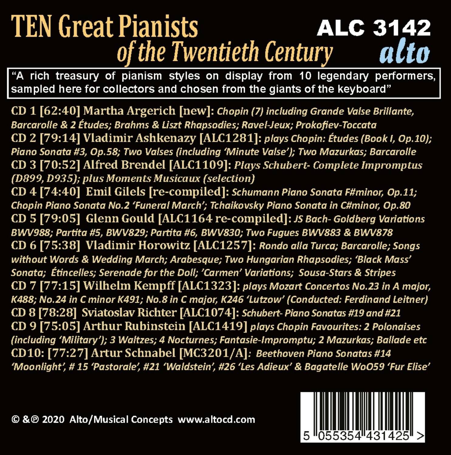 **TEN Great Pianists of the Twentieth Century**

"A rich treasury of pianism styles on display from 10 legendary performers, sampled here for collectors and chosen from the giants of the keyboard"

**CD 1 [62:40] Martha Argerich [new]:**  
Chopin (7) including Grande Valse Brillante, Barcarolle & 2 Études; Brahms & Liszt Rhapsodies; Ravel-Jeux; Prokofiev-Toccata

**CD 2 [79:14] Vladimir Ashkenazy [ALC1281]:**  
Plays Chopin: Études (Book I, Op.10); Piano Sonata Op.58; Valses (including 'Minute Valse'); Two Mazurkas; Barcarolle

**CD 3 [70:52] Alfred Brendel [ALC1109]:**  
Plays Schubert- Complete Impromptus (D899, D935); plus Moments Musicaux (selection)

**CD 4 [74:40] Emil Gilels [re-compiled]:**  
Schumann Piano Sonata F