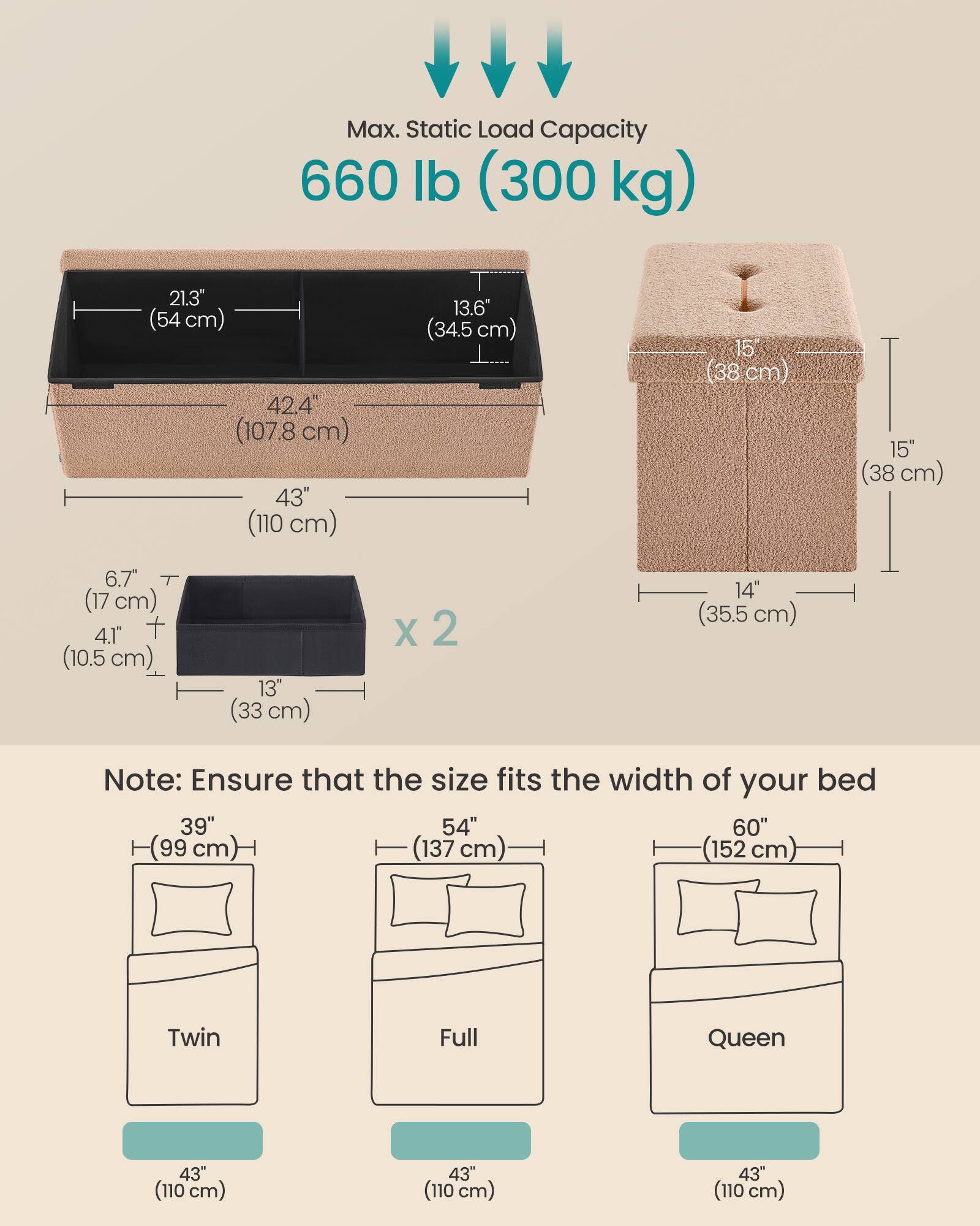 Max. Static Load Capacity: 660 lb (300 kg)

Dimensions:
- 21.3" (54 cm)
- 42.4" (107.8 cm)
- 43" (110 cm)
- 13.6" (34.5 cm)
- 15" (38 cm)
- 15" (38 cm)
- 6.7" (17 cm)
- 4.1" (10.5 cm)
- 13" (33 cm) x 2
- 14" (35.5 cm)

Note: Ensure that the size fits the width of your bed

Bed Sizes:
- Twin: 39" (99 cm) x 43" (110 cm)
- Full: 54" (137 cm) x 43" (110 cm)
- Queen: 60" (152 cm) x 43" (110 cm)