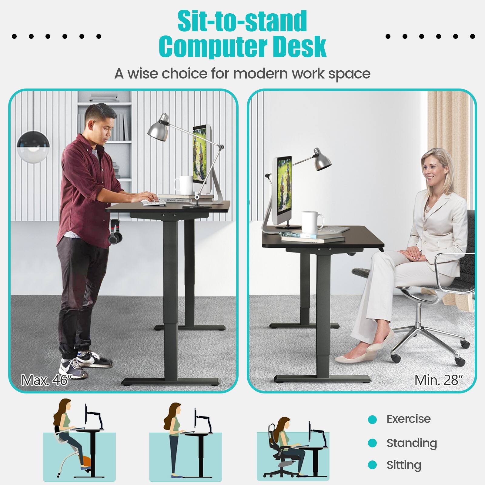 Sit-to-stand Computer Desk

A wise choice for modern work space

Max. 46"

Min. 28"

Exercise

Standing

Sitting