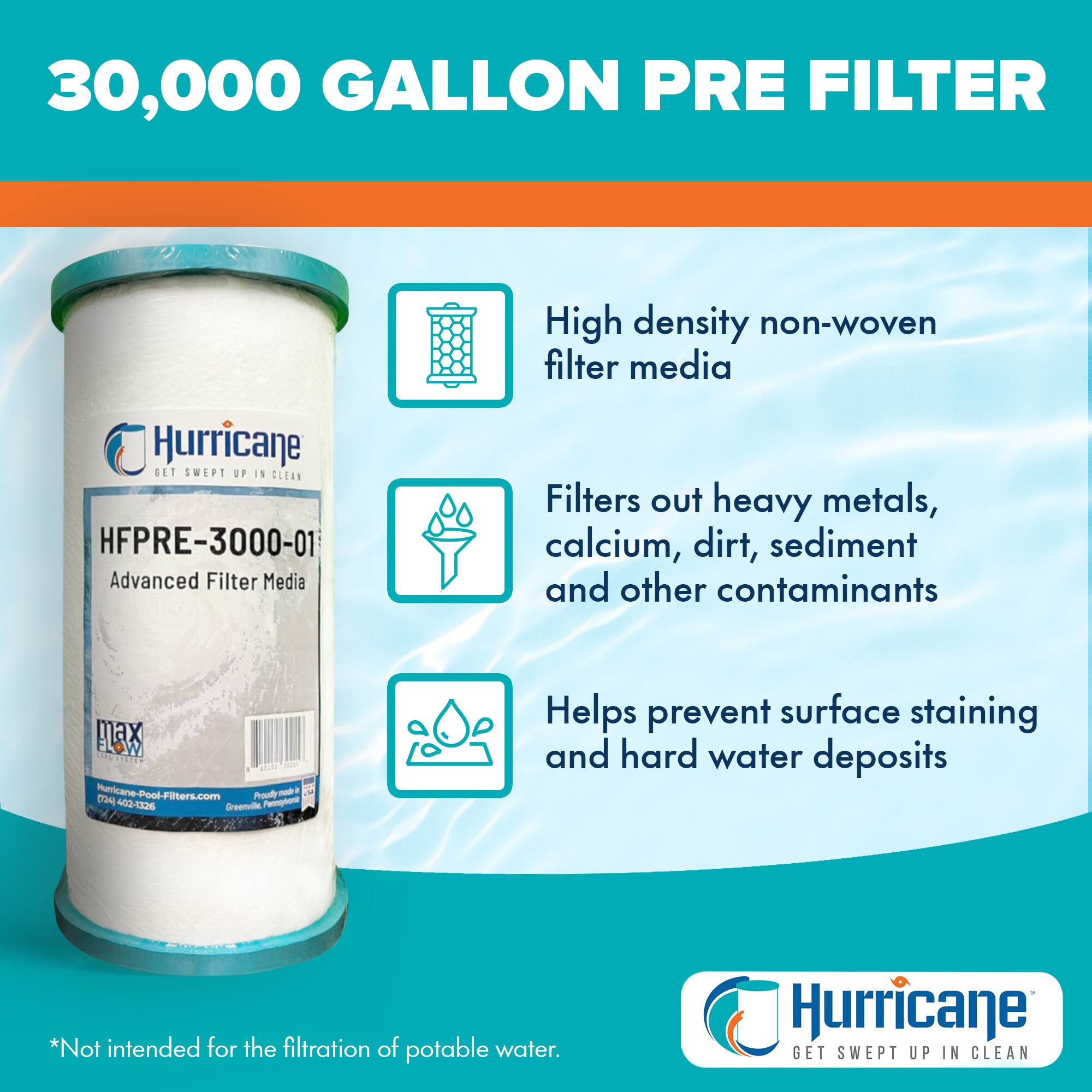30,000 GALLON PRE FILTER

High density non-woven filter media

Filters out heavy metals, calcium, dirt, sediment and other contaminants

Helps prevent surface staining and hard water deposits

*Not intended for the filtration of potable water.

Hurricane GET SWEPT UP IN CLEAN

HEPRE-3000-01 Advanced Filter Media

Hurricane-Pool-Filters.com - Proudly Made in the USA

Hurricane GET SWEPT UP IN CLEAN