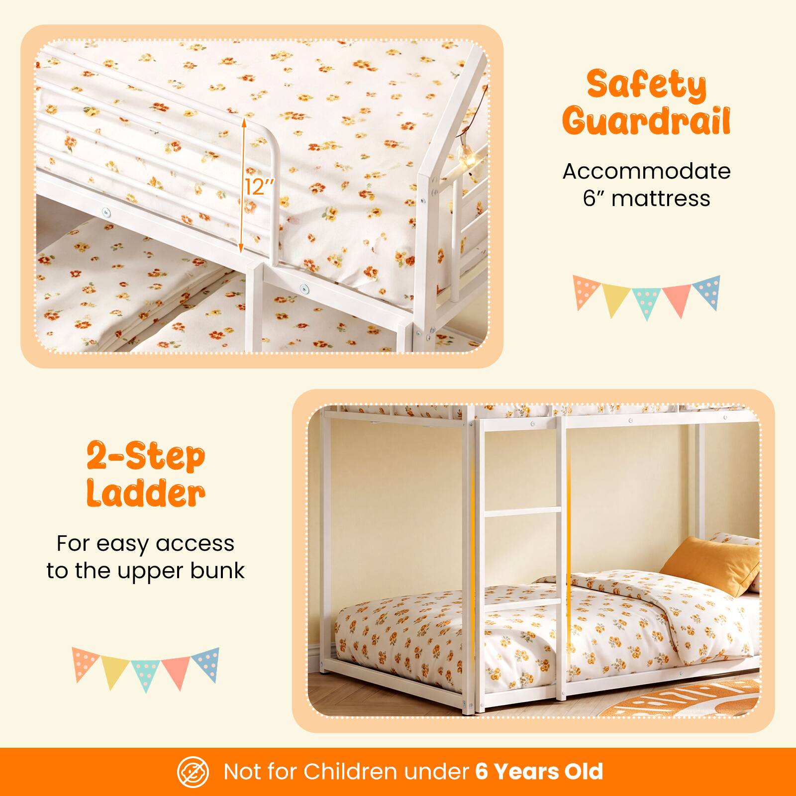 Safety Guardrail 12" Accommodate 6" mattress  
2-Step Ladder For easy access to the upper bunk  
Not for Children under 6 Years Old