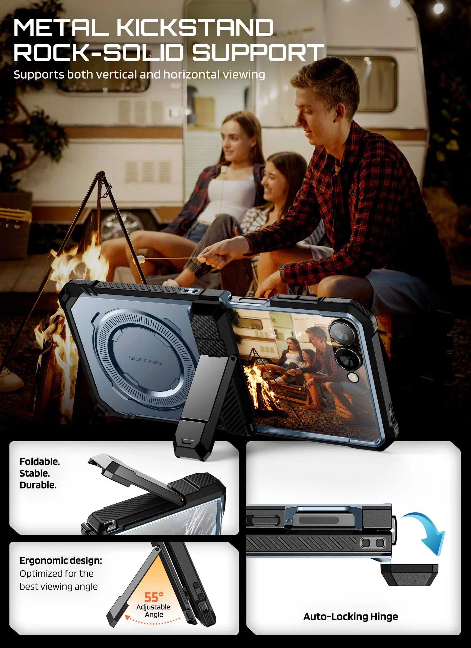 METAL KICKSTAND  
ROCK-SOLID SUPPORT  
Supports both vertical and horizontal viewing  

SUPCASE S Foldable.  
Stable.  
Durable.  

Ergonomic design:  
Optimized for the best viewing angle  

55° Adjustable Angle  
Auto-Locking Hinge