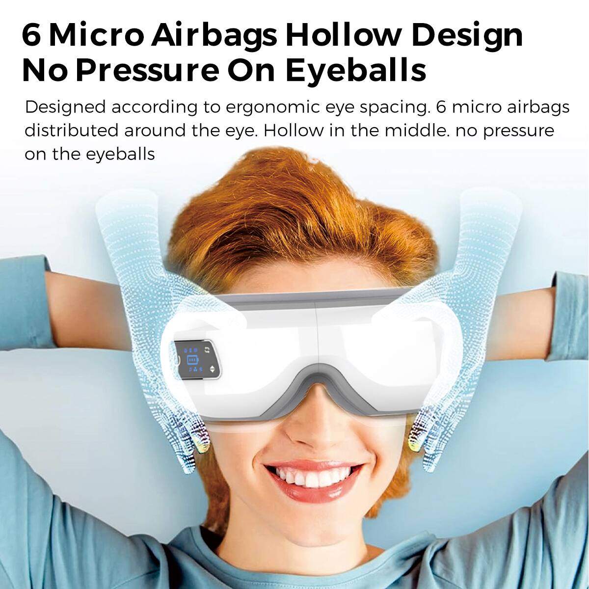 6 Micro Airbags Hollow Design  
No Pressure On Eyeballs  

Designed according to ergonomic eye spacing. 6 micro airbags distributed around the eye. Hollow in the middle. no pressure on the eyeballs