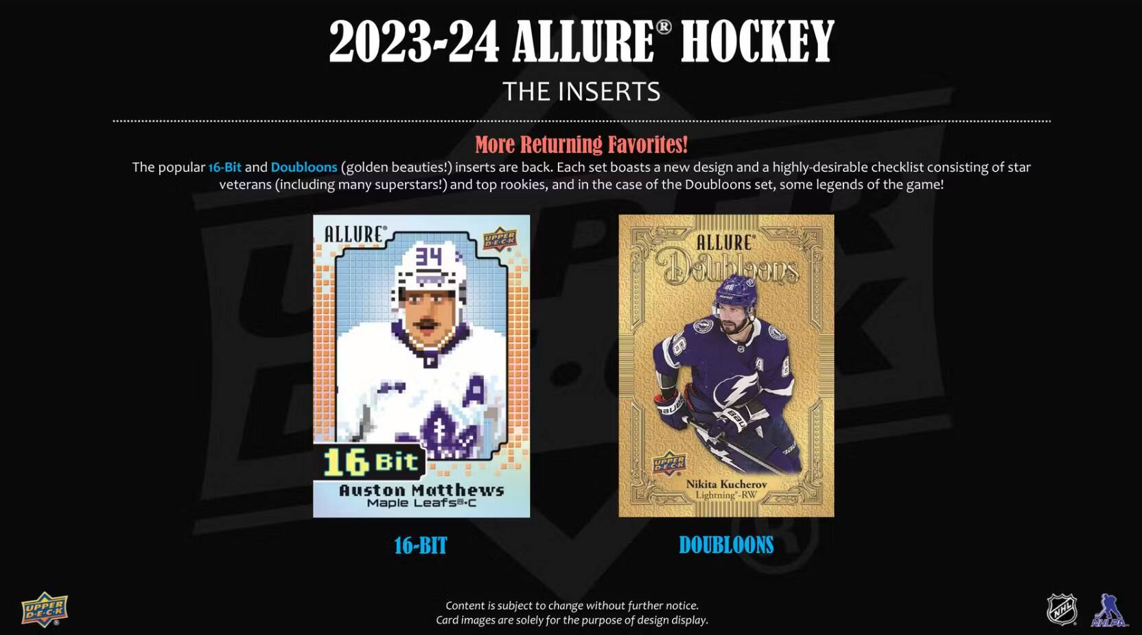 2023-24 ALLURE HOCKEY THE INSERTS

More Returning Favorites! The popular 16-Bit and Doubloons (golden beauties!) inserts are back. Each set boasts a new design and a highly-desirable checklist consisting of star veterans (including many superstars!) and top rookies, and in the case of the Doubloons set, some legends of the game!

ALLURE
34
UPPER DECK
ALLURE Doubloons
16-Bit Auston Matthews Maple Leafs-C
UPPER Nikita Kucherov Lightning -RW
16-BIT
DOUBLOONS
UPPER D.E.C.K

Content is subject to change without further notice. Card images are solely for the purpose of design display.

NHL NHLPA