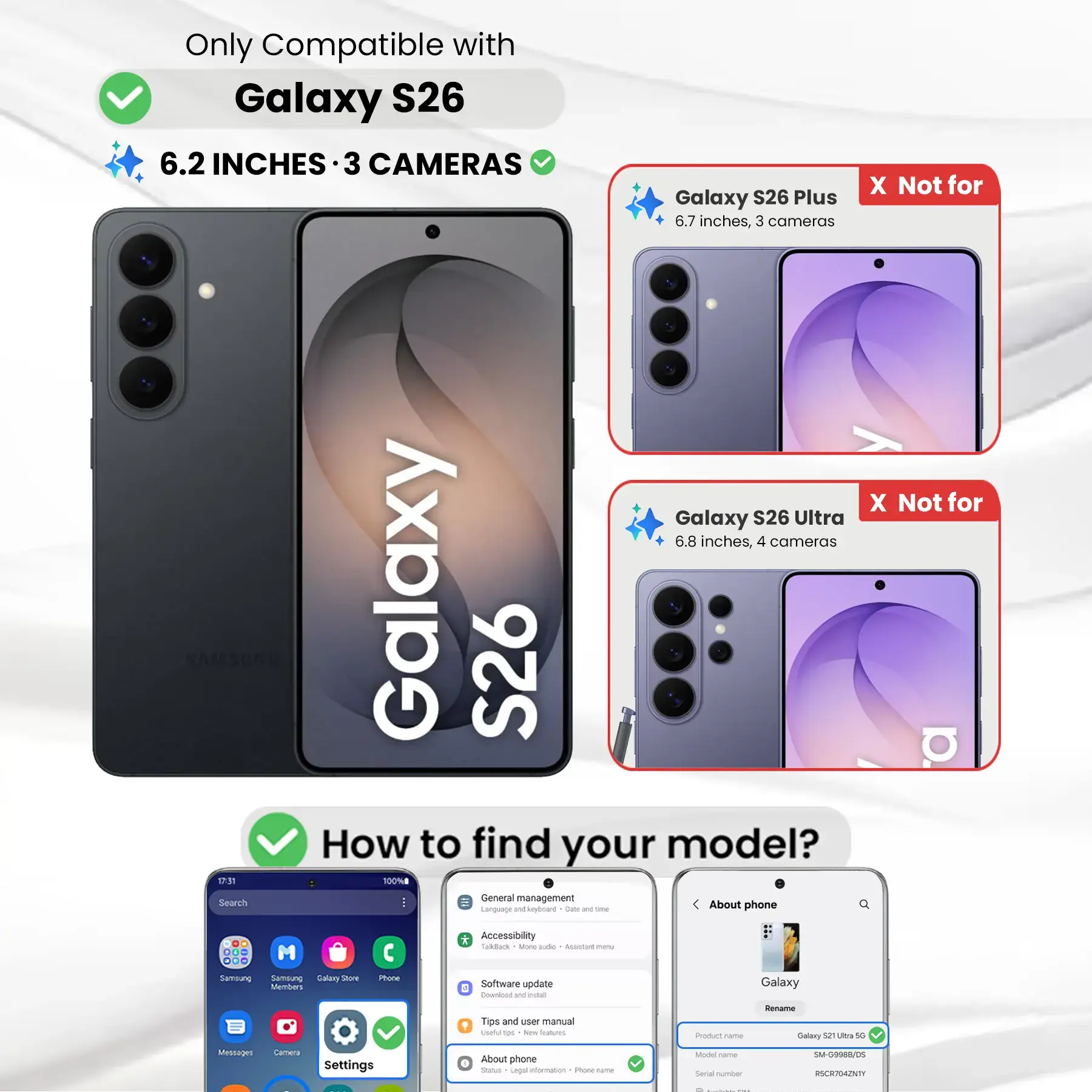 Only Compatible with Galaxy S26 6.2 INCHES 3 CAMERAS  
Galaxy S26 Plus 6.7 inches, 3 cameras  
X Not for  
Galaxy S26 Ultra 6.8 inches, 4 cameras  

How to find your model?  
1. General management  
2. About phone  
3. Settings  
4. Software update  
5. Tips and user manual  

Product name: Galaxy S21 Ultra 5G  
Model name: SM-G9980/DS  
Serial number: RBCR7042NTY