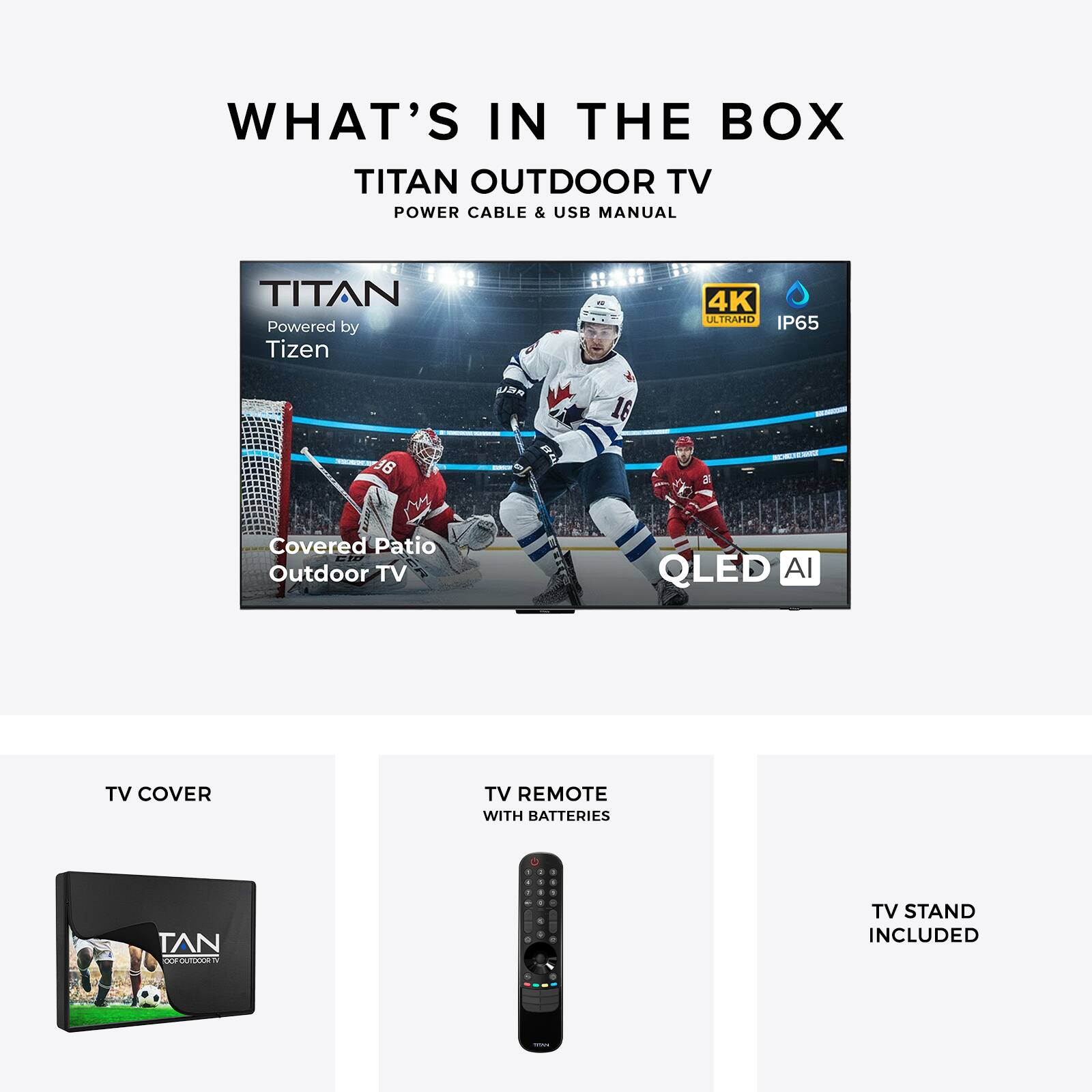 WHAT'S IN THE BOX  
TITAN OUTDOOR TV  
POWER CABLE & USB MANUAL  

TITAN  
Powered by Tizen  
4K UHD  
IP65  
Covered Patio Outdoor TV  
QLED AI  

TV COVER  
TV REMOTE WITH BATTERIES  
TV STAND INCLUDED