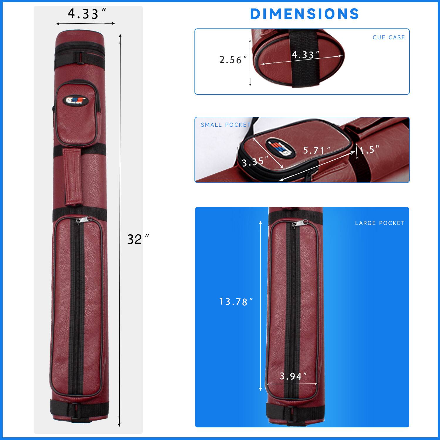 DIMENSIONS
CUE CASE 4.33" 2.56"
SMALL POCKET 3.35" 5.71" 1.5"
LARGE POCKET 32" 13.78" 3.94"