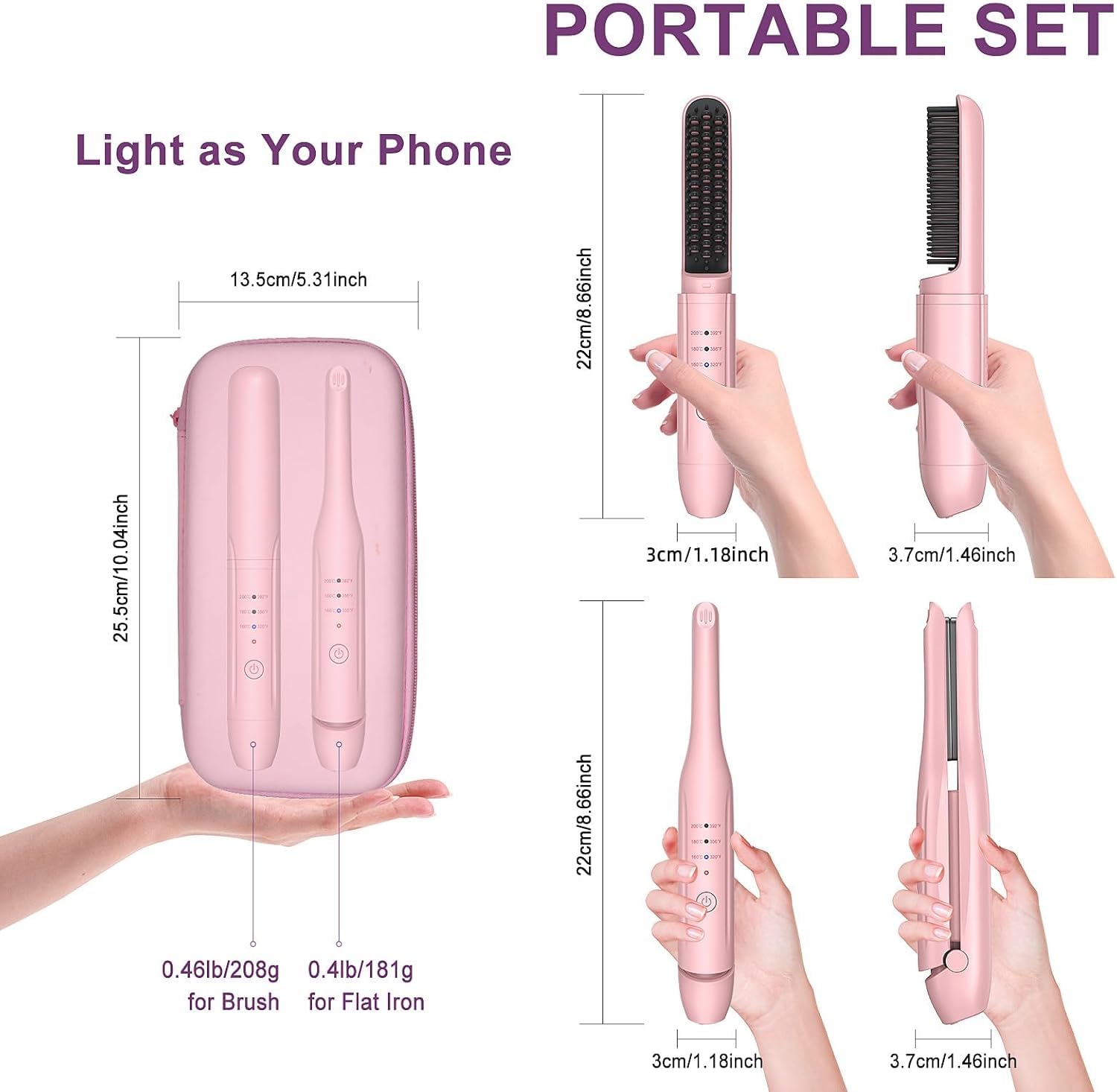 PORTABLE SET  
Light as Your Phone  

- 13.5cm/5.31inch  
- 22cm/8.66inch  
- 25.5cm/10.02inch  
- 3cm/1.18inch  
- 3.7cm/1.46inch  
- 0.46lb/208g for Brush  
- 0.4lb/181g for Flat Iron  

- 22cm/8.66inch  
- 3cm/1.18inch  
- 3.7cm/1.46inch