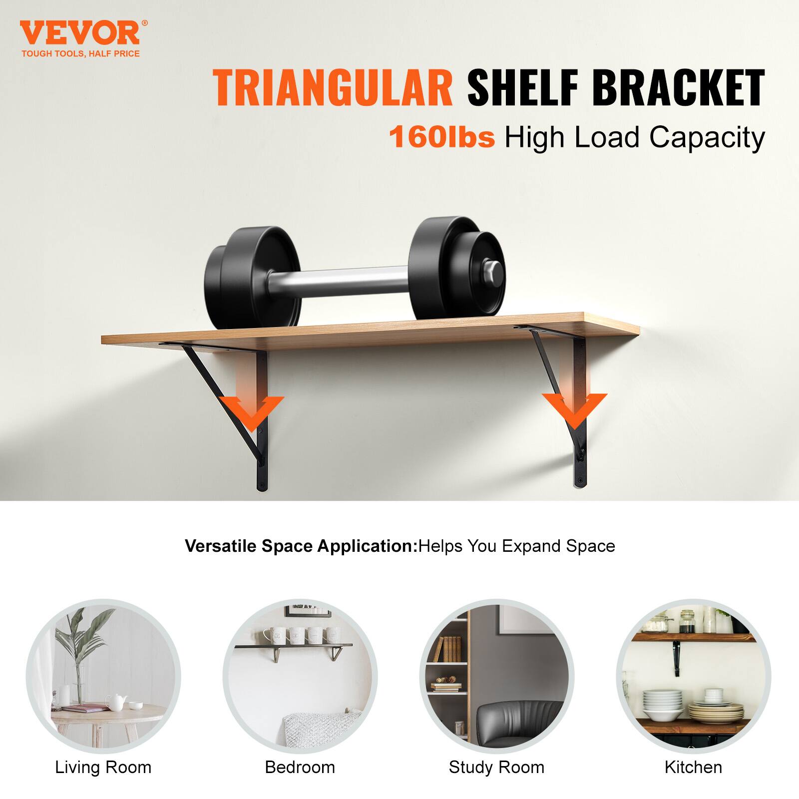 VEVOR  
TOUGH TOOLS, HALF PRICE  

TRIANGULAR SHELF BRACKET  
160lbs High Load Capacity  

Versatile Space Application: Helps You Expand Space  

- Living Room  
- Bedroom  
- Study Room  
- Kitchen