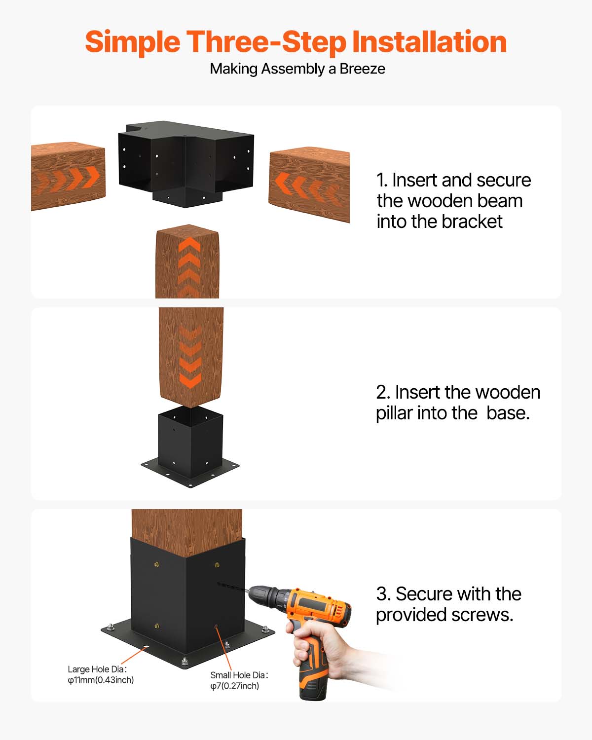 Simple Three-Step Installation  
Making Assembly a Breeze  

1. Insert and secure the wooden beam into the bracket  
2. Insert the wooden pillar into the base.  
3. Secure with the provided screws.  

Large Hole Dia: 11mm (0.43 inch)  
Small Hole Dia: 7mm (0.27 inch)
