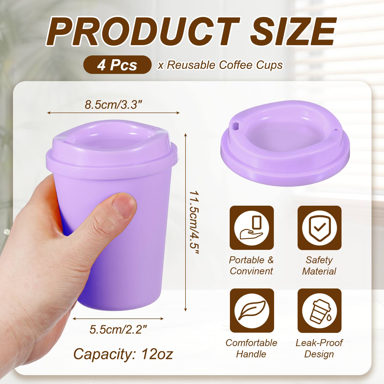 PRODUCT SIZE  
4 Pcs x Reusable Coffee Cups  
8.5cm/3.3"  
11.5cm/4.5"  
5.5cm/2.2"  
Capacity: 12oz  
Portable & Convenient  
Safety Material  
Comfortable Handle  
Leak-Proof Design