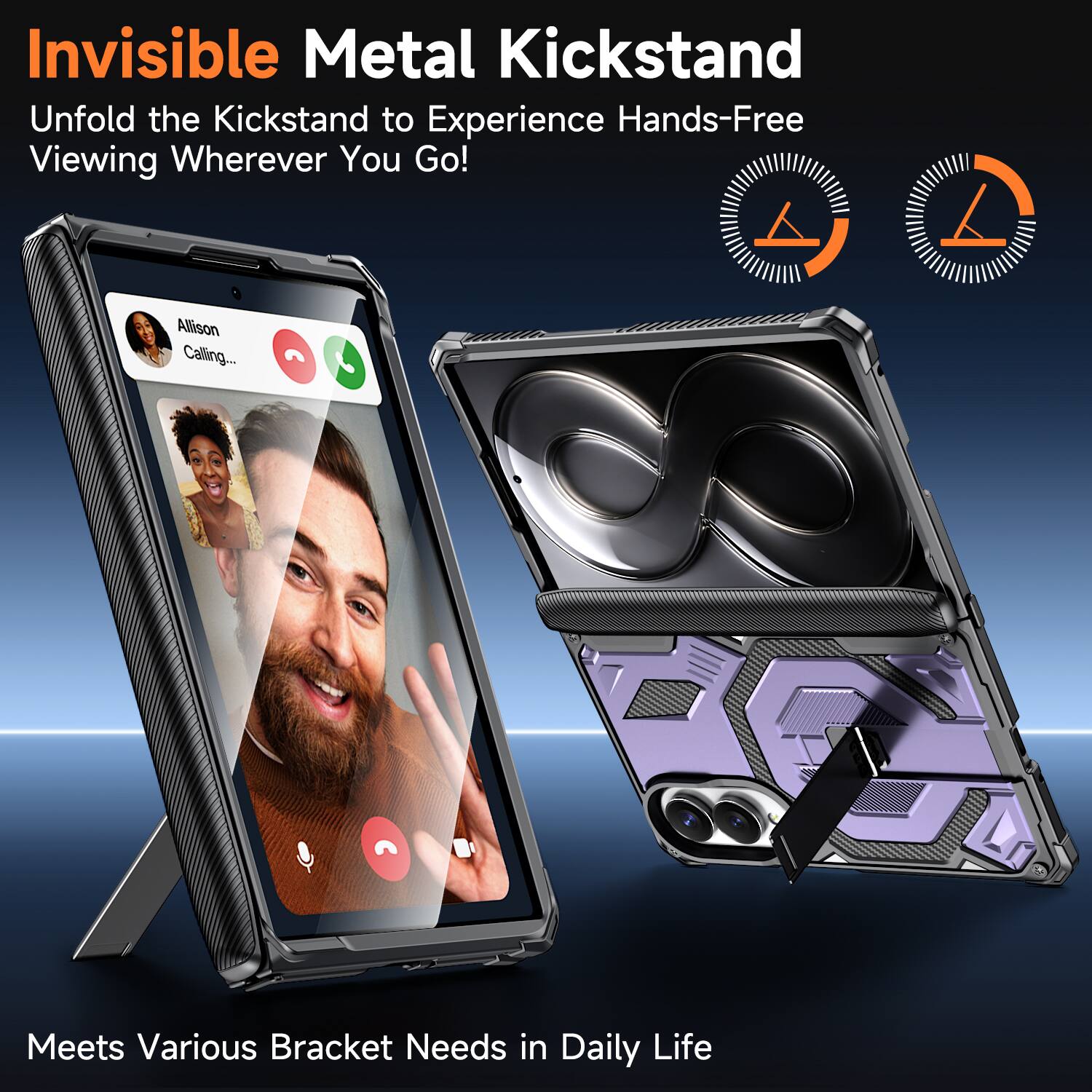 Invisible Metal Kickstand  
Unfold the Kickstand to Experience Hands-Free Viewing Wherever You Go!  

Allison Calling...  

Meets Various Bracket Needs in Daily Life