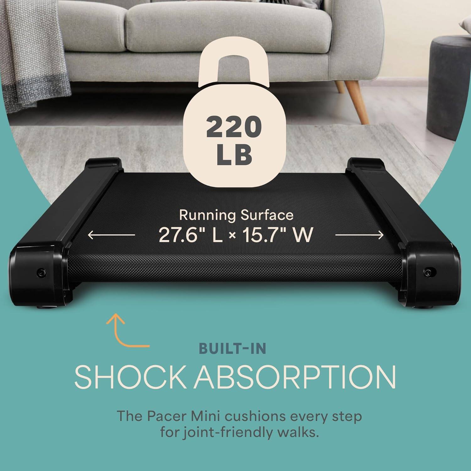 220 LB  
Running Surface  
27.6" L x 15.7" W  

BUILT-IN SHOCK ABSORPTION  
The Pacer Mini cushions every step for joint-friendly walks.