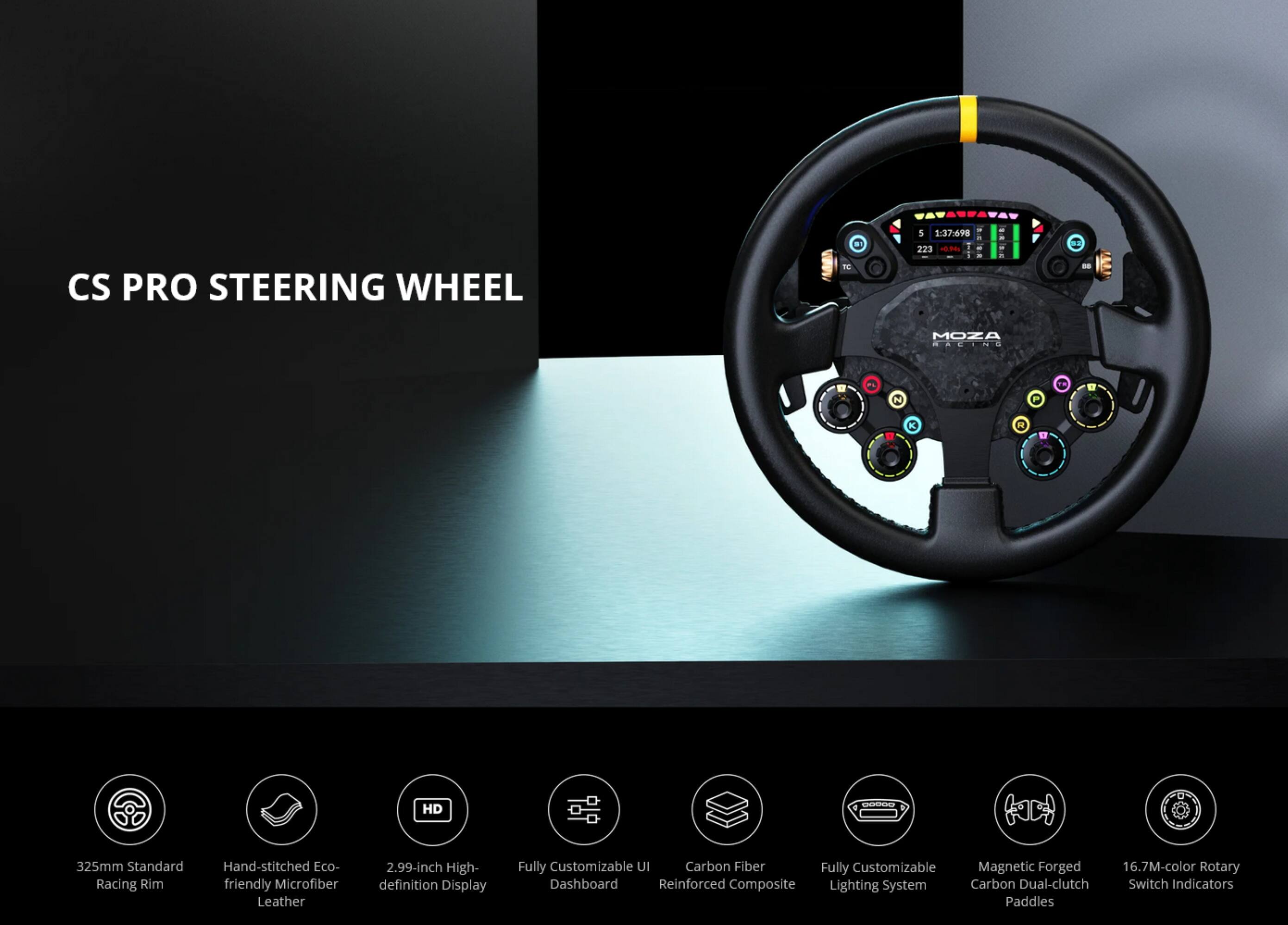 CS PRO STEERING WHEEL

- 325mm Standard Racing Rim
- Hand-stitched Eco-friendly Microfiber Leather
- 2.99-inch High-definition Display
- Fully Customizable UI Dashboard
- Carbon Fiber Reinforced Composite
- Fully Customizable Lighting System
- Magnetic Forged Carbon Dual-clutch Paddles
- 16.7M-color Rotary Switch Indicators