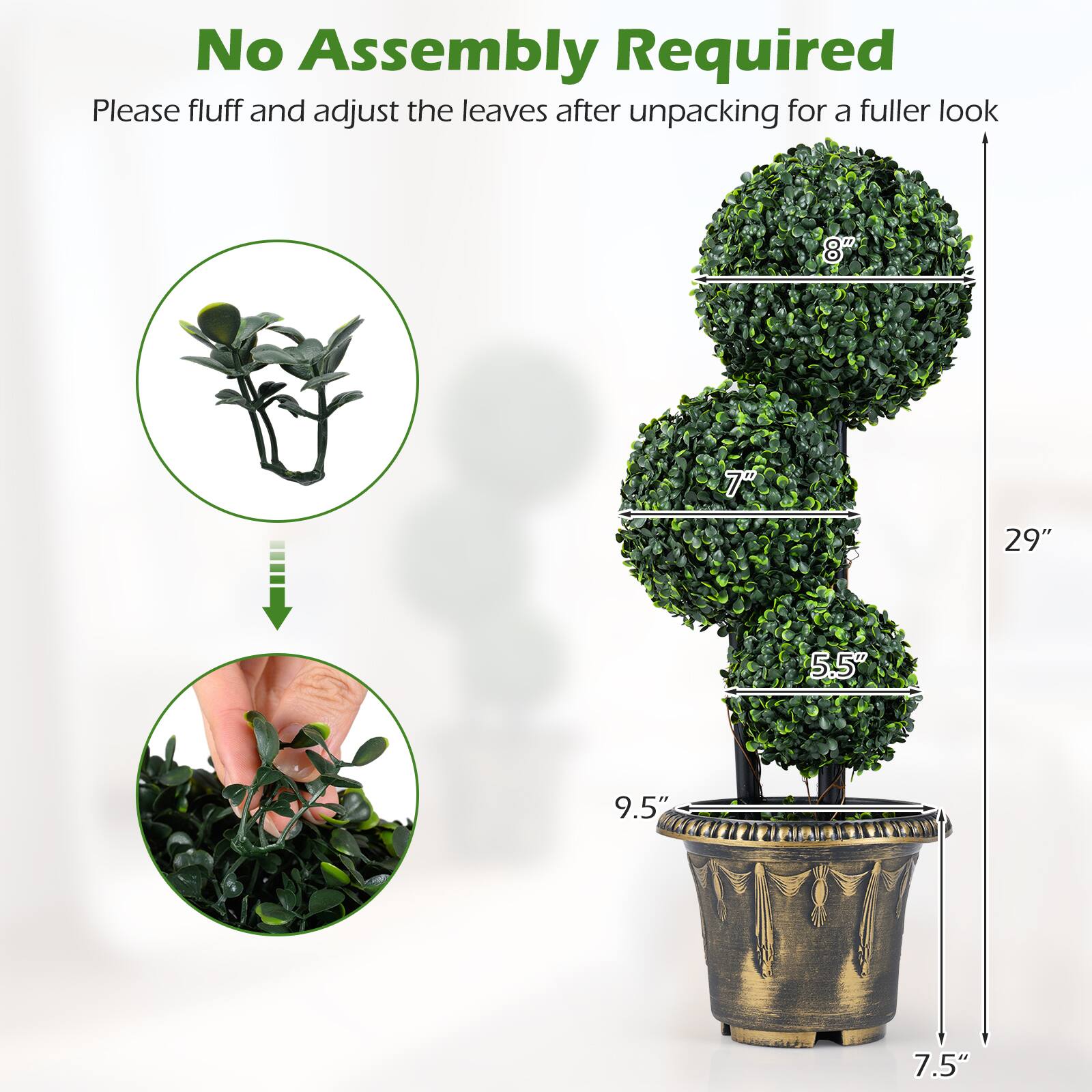 No Assembly Required  
Please fluff and adjust the leaves after unpacking for a fuller look  

8"  
7"  
5.5"  
9.5"  
7.5"  
29"