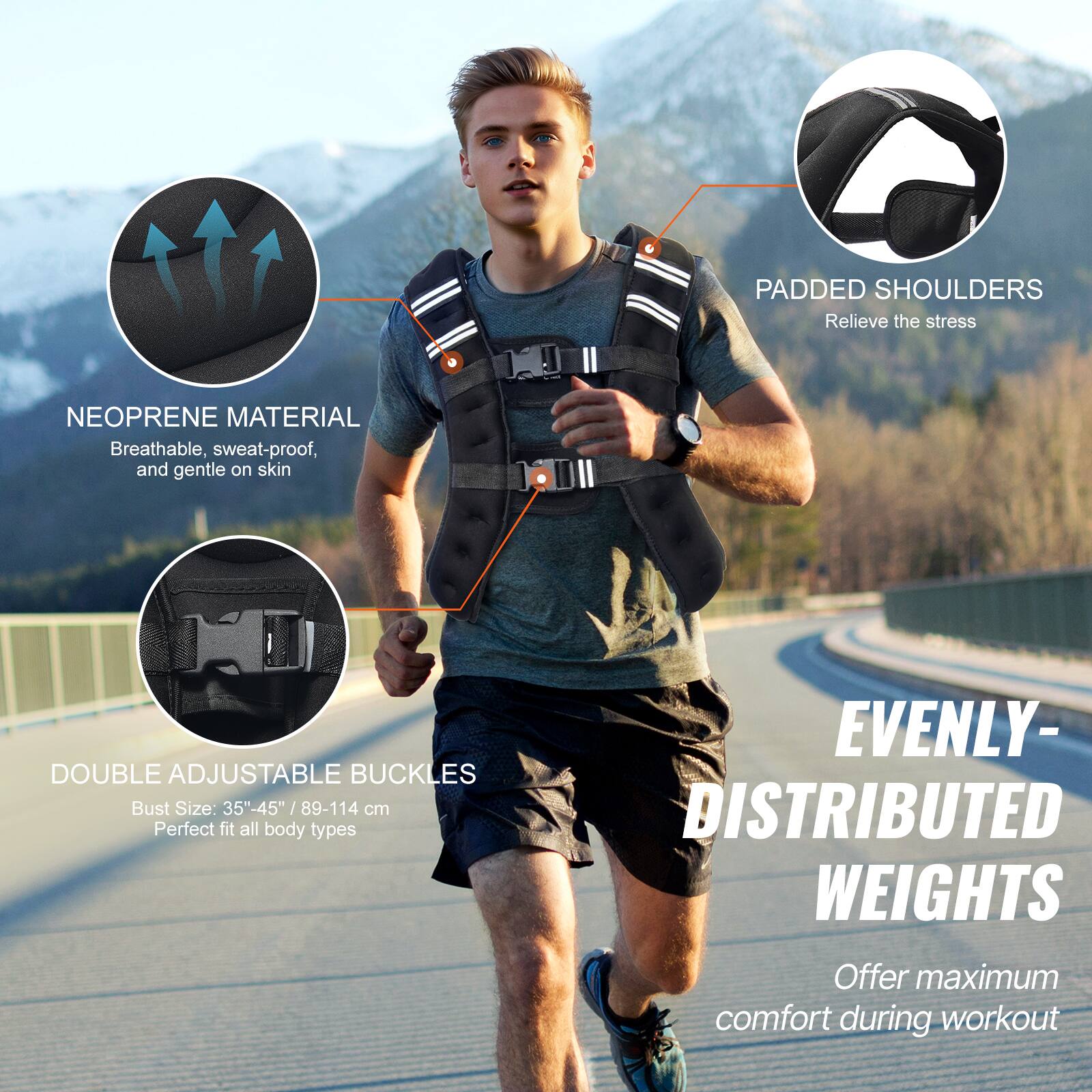 PADDED SHOULDERS Relieve the stress

NEOPRENE MATERIAL Breathable, sweat-proof, and gentle on skin

DOUBLE ADJUSTABLE BUCKLES Bust Size: 35"-45" /89-114 cm Perfect fit all body types

EVENLY- DISTRIBUTED WEIGHTS Offer maximum comfort during workout