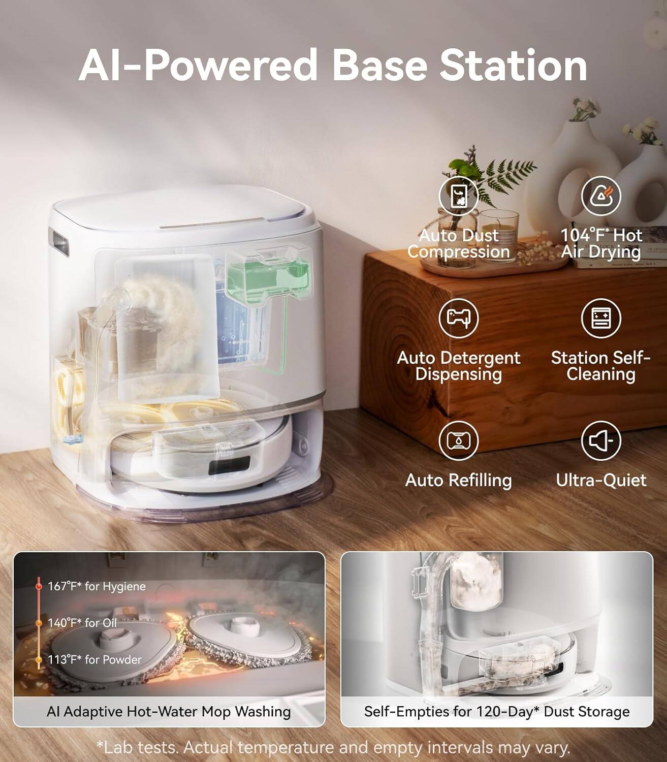 AI-Powered Base Station

- Auto Dust Compression
- 104°F* Hot Air Drying
- Auto Detergent Dispensing
- Station Self-Cleaning
- Auto Refilling
- Ultra-Quiet

167°F* for Hygiene  
140°F* for Oil  
113°F* for Powder

AI Adaptive Hot-Water Mop Washing

Self-Empties for 120-Day* Dust Storage

*Lab tests. Actual temperature and empty intervals may vary.