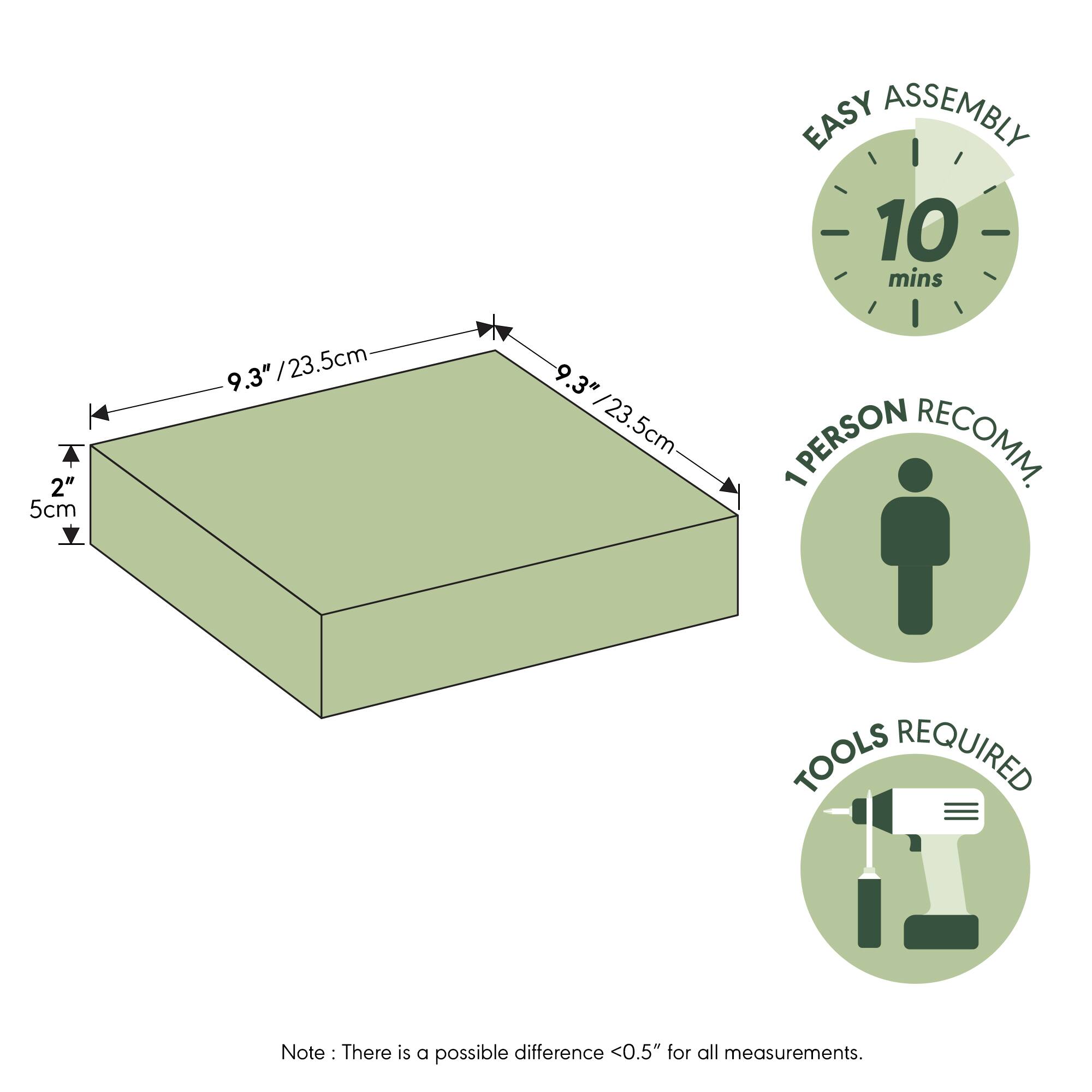 EASY ASSEMBLY  
10 mins  
2" / 5cm  
9.3" / 23.5cm  
9.3" / 23.5cm  
1 PERSON RECOMM.  
TOOLS REQUIRED  

Note: There is a possible difference <0.5" for all measurements.