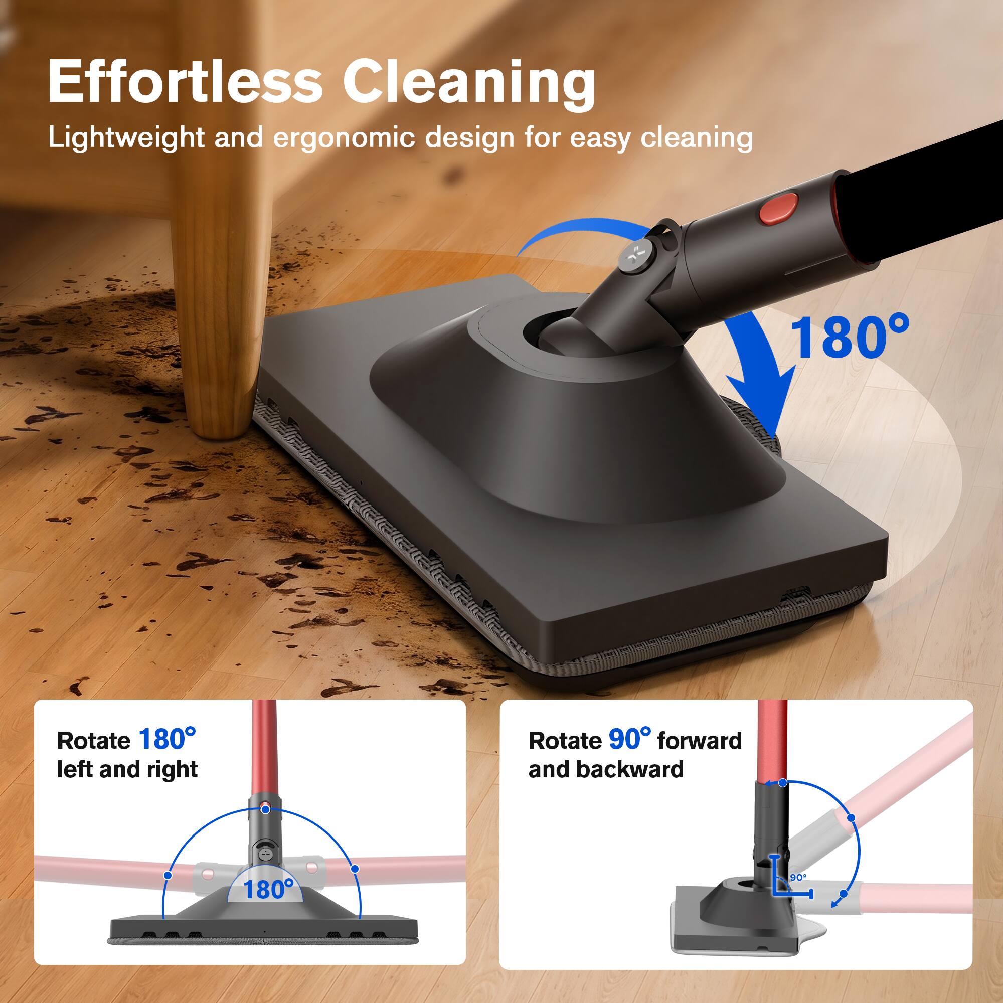 Effortless Cleaning  
Lightweight and ergonomic design for easy cleaning  

Rotate 180° left and right  
Rotate 90° forward and backward