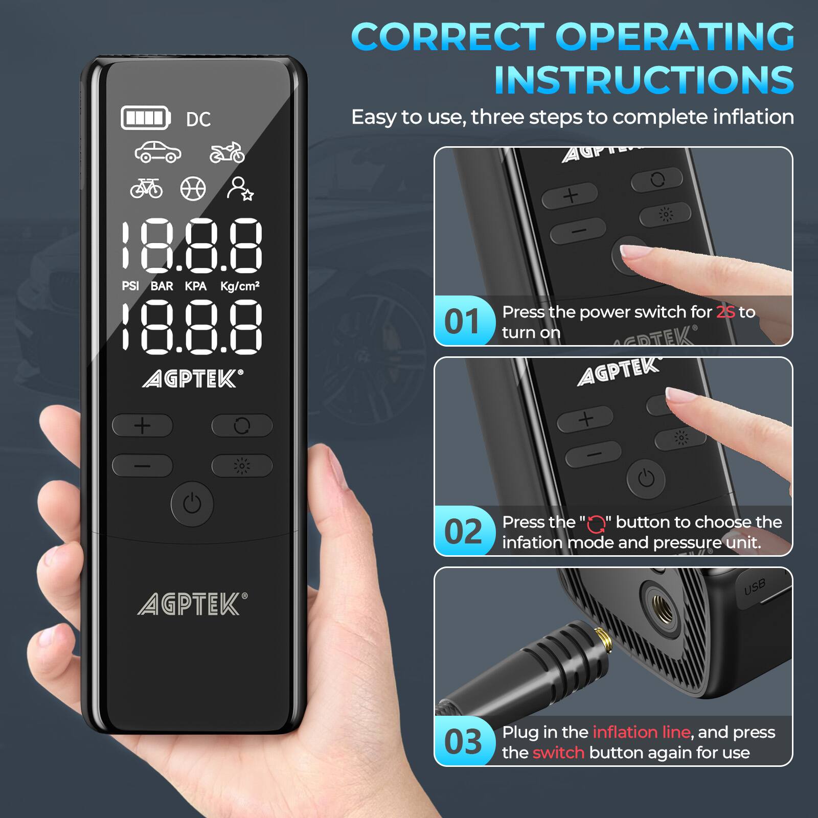 DC CORRECT OPERATING INSTRUCTIONS Easy to use, three steps to complete inflation 18.8.8 PSI BAR Kg/cm2 18.8.8 AGPTEK + - | Press the power switch for 2S to turn on AGPTEK + - | Press the "O" button to choose the inflation mode and pressure unit. AGPTEK USB | Plug in the inflation line, and press the switch button again for use