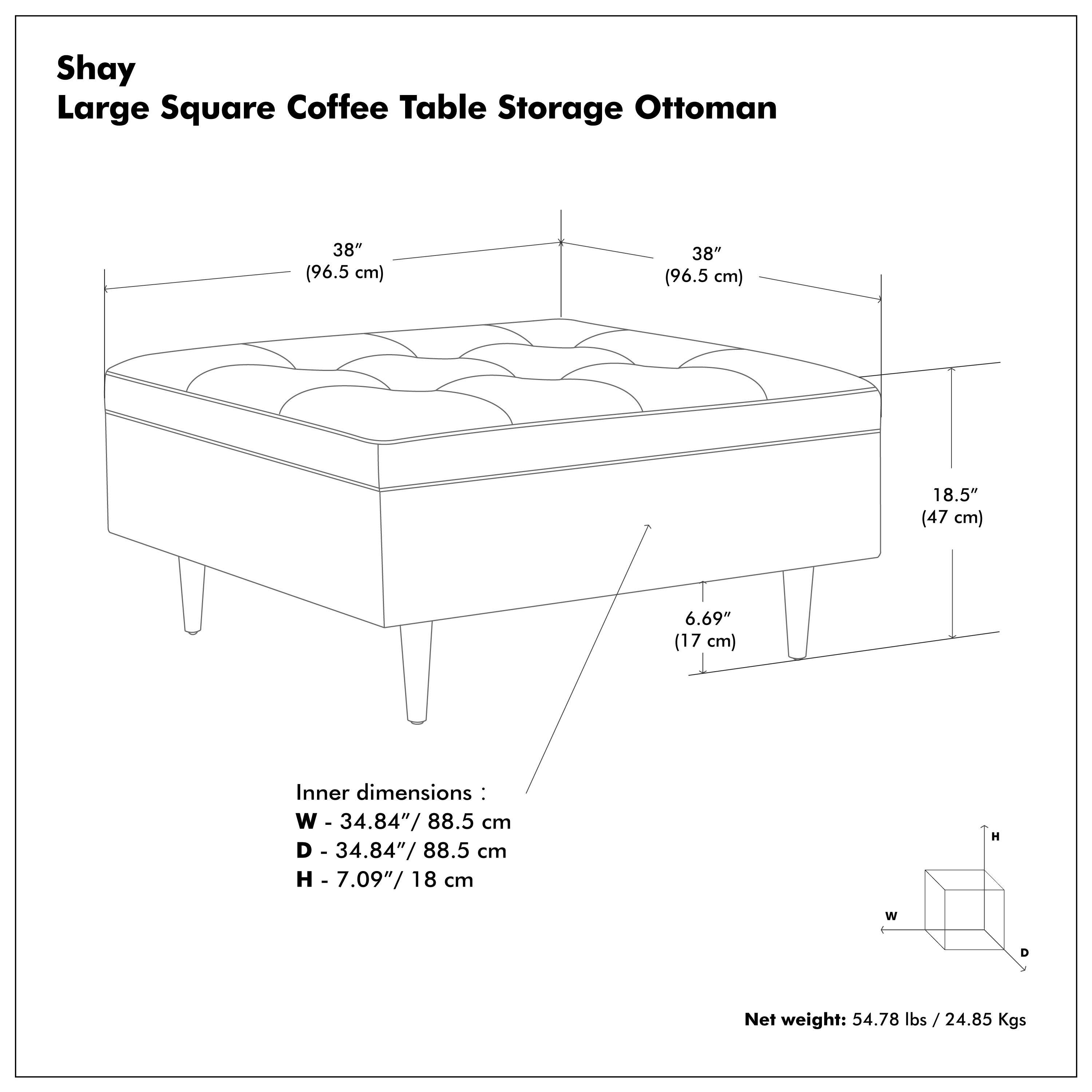 Shay  
Large Square Coffee Table Storage Ottoman  

38" (96.5 cm)  
38" (96.5 cm)  
18.5" (47 cm)  
6.69" (17 cm)  

Inner dimensions:  
W - 34.84" / 88.5 cm  
D - 34.84" / 88.5 cm  
H - 7.09" / 18 cm  

Net weight: 54.78 lbs / 24.85 Kgs