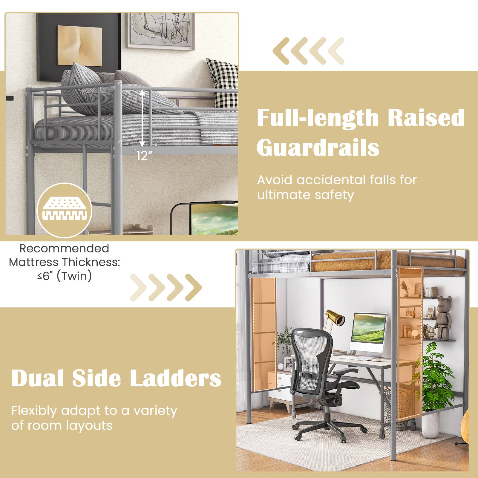 12" Full-length Raised Guardrails  
Avoid accidental falls for ultimate safety  
Recommended Mattress Thickness: ≤6" (Twin)  
Dual Side Ladders  
Flexibly adapt to a variety of room layouts